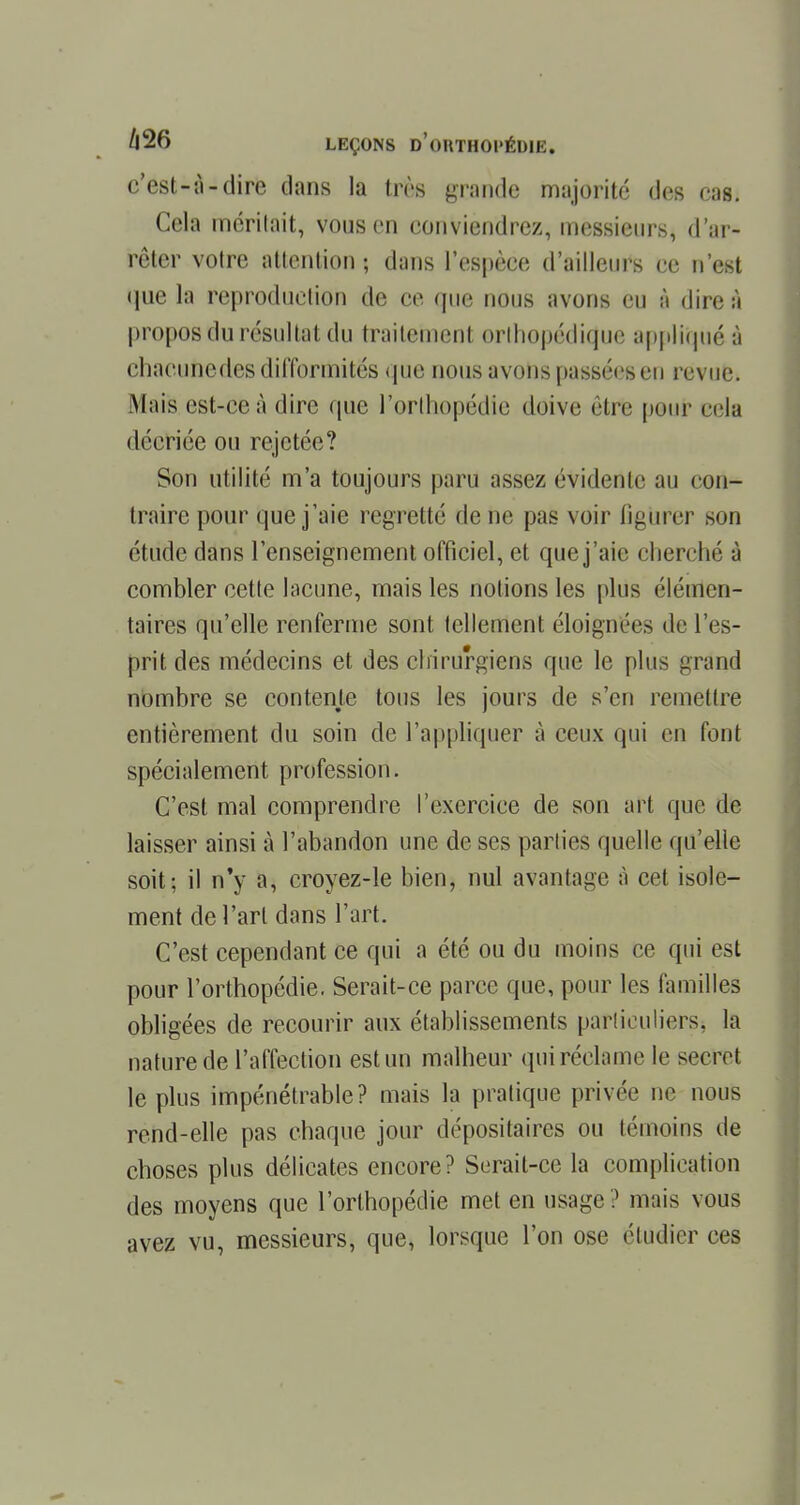 c'est-à-dire dans la très grande majorité des cas. Cela méritait, vous en conviendrez, messieurs, d'ar- rêter votre attention; dans l'espèce d'ailleurs ce n'est «lue la reproduction de ce que nous avons eu à dire à propos du résultat du traitement orthopédique appliqué à chacunedes difformités que nous avons passées en revue. .Mais est-ce à dire que l'orthopédie doive être puni' cela décriée ou rejetée? Son utilité m'a toujours paru assez évidente au con- traire pour que j'aie regretté de ne pas voir figurer son étude dans l'enseignement officiel, et que j'aie cherché à combler cette lacune, mais les notions les plus élémen- taires qu'elle renferme sont tellement éloignée- de l'es- prit des médecins et des chirurgiens que le plus grand nombre se contente tous les jours de s'en remettre entièrement du soin de l'appliquer à ceux qui en font spécialement profession. C'est mal comprendre l'exercice de son art que do laisser ainsi à l'abandon une de ses parties quelle qu'elle soit; il n'y a, croyez-le bien, nul avantage à cet isole- ment de l'art dans l'art. C'est cependant ce qui a été ou du moins ce qui est pour l'orthopédie. Serait-ce parce que, pour les familles obligées de recourir aux établissements particuliers, la nature de l'affection est un malheur qui réclame le secret le plus impénétrable? mais la pratique privée ne nous rend-elle pas chaque jour dépositaires ou témoins de choses plus délicates encore? Serait-ce la complication des moyens que l'orthopédie met en usage ? mais vous avez vu, messieurs, que, lorsque l'on ose étudier ces