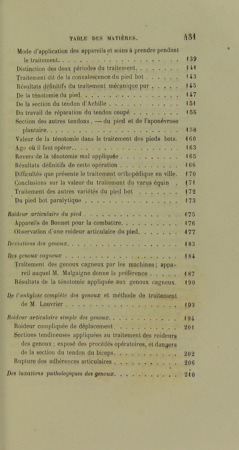 Mode d'application des appareils et soins à prendre pendant le traitement • 139 Distinction des deux périodes du traitement 141 Traitement dit de la convalescence du pied bot 143 Résultats définitifs du traitement mécanique pur 145 De la ténotomie du pied 147 De la section du tendon d'Achille 151 Du travail de réparation du tendon coupé 155 Section des autres tendons , — du pied et de l'aponévrose plantaire 158 Valeur de la ténotomie dans le traitement des pieds bols. 160 Age où il faut opérer.. 163 Revers de la ténotomie mal appliquée 165 Résultats définitifs de cette opération 166 Difficultés que présente le traitement orthopédique en ville. 170 Conclusions sur la valeur du traitement du varus équin . 171 Traitement des autres variétés du pied bot 172 Du pied bot paralytique . 173 Roideur articulaire du pied 175 Appareils de Bonnet pour la combattre 176 Observation d'une roideur articulaire du pied 177 Déviations des genoux 183 Des genoux cagneux 184 Traitement des genoux cagneux par les machines; appa- reil auquel M. Malgaigne donne la préférence 187 Résultats de la ténotomie appliquée aux genoux cagneux. 190 De l'ankylose complète des genoux et méthode de traitement de M. Louvrier 4 93 Roideur articulaire simple des genoux 194 Roideur compliquée de déplacement 201 Sections tendineuses appliquées au traitement des roideurs des genoux ; exposé des procédés opératoires, et dangers de la section du tendon du biceps 202 Rupture des adhérences articulaires 206 Des luxations pathologiques des genoux 210