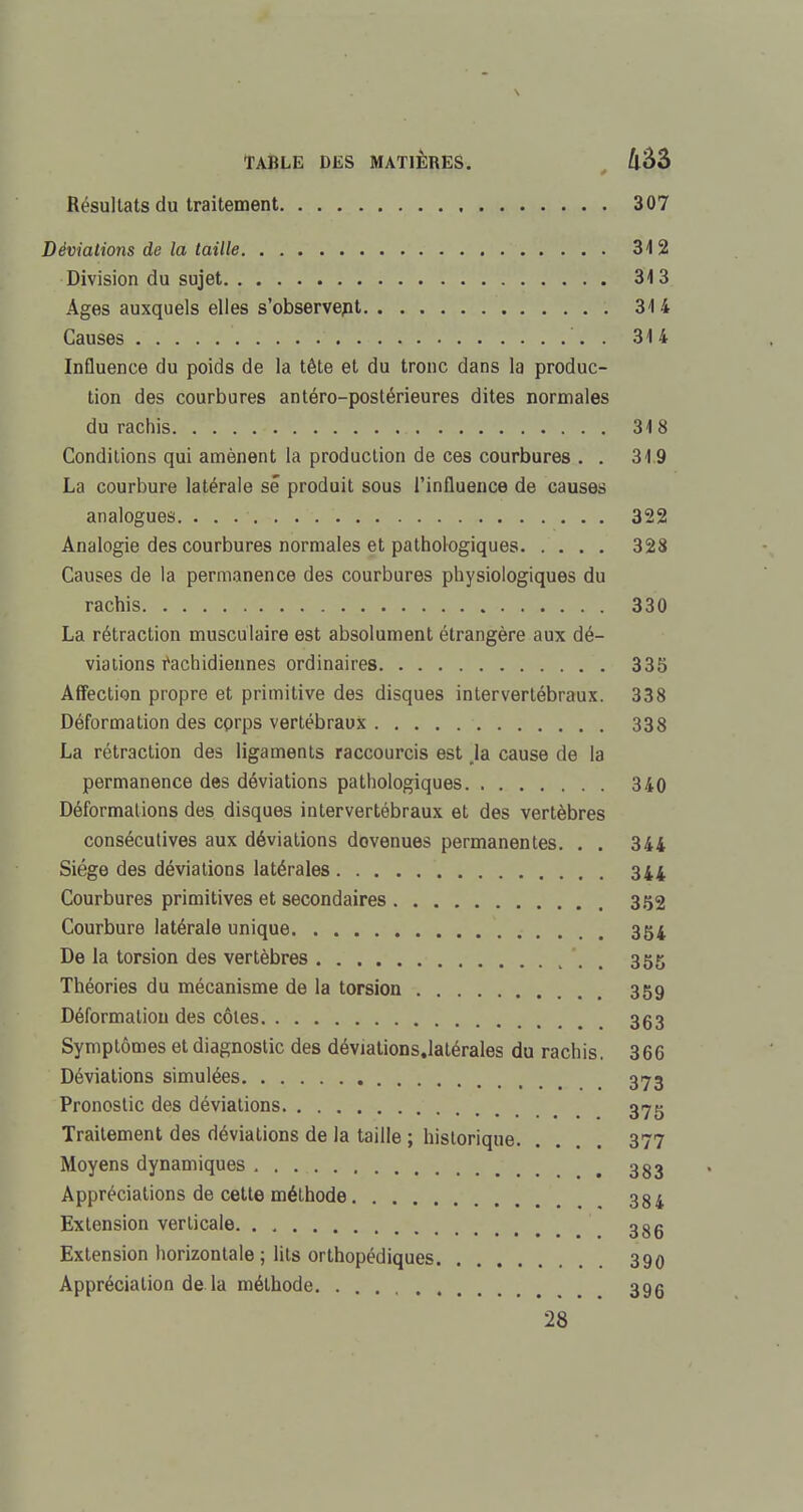 Résultats du traitement 307 Déviations de la taille 312 Division du sujet 313 Ages auxquels elles s'observent 314 Causes . 314 Influence du poids de la tête et du tronc dans la produc- tion des courbures antéro-postérieures dites normales du rachis 318 Conditions qui amènent la production de ces courbures . . 319 La courbure latérale se produit sous l'influence de causes analogues 322 Analogie des courbures normales et pathologiques 328 Causes de la permanence des courbures physiologiques du rachis 330 La rétraction musculaire est absolument étrangère aux dé- viations rachidiennes ordinaires 335 Affection propre et primitive des disques intervertébraux. 338 Déformation des corps vertébraux 338 La rétraction des ligaments raccourcis est la cause de la permanence des déviations pathologiques 340 Déformations des disques intervertébraux et des vertèbres consécutives aux déviations dovenues permanentes. . . 344 Siège des déviations latérales 344 Courbures primitives et secondaires 352 Courbure latérale unique 354 De la torsion des vertèbres '. 355 Théories du mécanisme de la torsion 359 Déformation des côtes 353 Symptômes et diagnostic des déviations.latérales du rachis. 366 Déviations simulées 373 Pronostic des déviations 37g Traitement des déviations de la taille ; historique 377 Moyens dynamiques 383 Appréciations de cette méthode 384 Extension verticale 385 Extension horizontale; lits orthopédiques 390 Appréciation de la méthode 39g 28