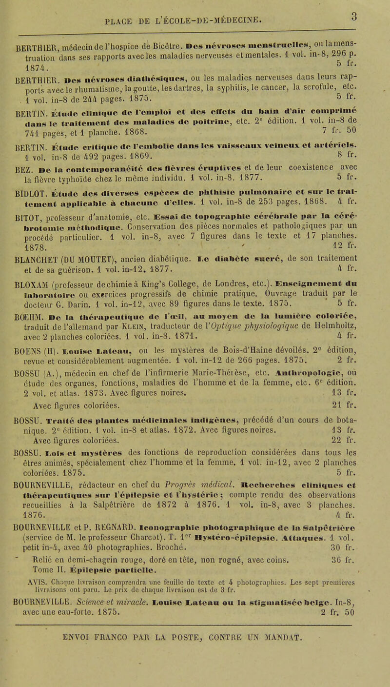 BERTH1ER, médecin de l'hospice de Bicètre. Des névroses menstruelles, ou lamens- truation 'dans ses rapports avec les maladies nerveuses et mentales. 1 vol. in-8, 296 p. 1874. 5 fr* BERTHIER. Des névroses dîathésîqucs, ou les maladies nerveuses dans leurs rap- ports avec le rhumatisme,-la goutte, les dartres, la syphilis, le cancer, la scrofule, etc. 1 vol. in-8 de 244 pages. 1875. 5 fr. BERT1N. Étude clinique de l'emploi et des effets du bain d'air comprimé dans le traitement «les maladies de poitrine, etc. 2e édition. 1 vol. in-8 de 741 pages, et 1 planche. 1868. 7 fr. 50 BERT1N. Étude critique de l'embolie dans les vaisseaux veineux et artériels. 1 vol. in-8 de 492 pages. 1869. 8 fr. BEZ. De la contemporanéité des fièvres éruptïves et de leur coexistence avec la fièvre typhoïde chez le même individu. 1 vol. in-8. 1877. 5 fr. BIDLOT. Étude des diverses espèces de pbthisic pulmonaire et sur le trai- tement applicable à ebacune d'elles. 1 vol. in-8 de 253 pages. 1868. 4 fr. B1T0T, professeur d'anatomie, etc. Essai de topographie cérébrale par la céré- brotomîc méthodique. Conservation des pièces normales et pathologiques par un procédé particulier. 1 vol. in-8, avec 7 figures dans le texte et 17 planches. 1878. ' 12 ft- BLANCHET (DU MOUTET), ancien diabétique. ï.e diabète sucré, de son traitement et de sa guérison. 1 vol. in-12. 1877. 4 fr. BLOXAM (professeur de chimie à King's Collège, de Londres, etc.). Enseignement du laboratoire ou exercices progressifs de chimie pratique. Ouvrage traduit par le docteur G. Daiïn. 1 vol. in-12, avec 89 figures dans le texte. 1875. 5 fr. BOEHM. De la thérapeutique de l'œil, au moyen de la lumière coloriée, traduit de l'allemand par Klein, traducteur de l'Optique physiologique de Helmholtz, avec 2 planches coloriées. 1 vol. in-8. 1871. 4 fr. BOENS (H). Louise Latcau, ou les mystères de Bois-d'Haine dévoilés. 2° édition, revue et considérablement augmentée. 1 vol. in-12 de 266 pages. 1875. 2 fr. BOSSU (A.), médecin en chef de l'infirmerie Marie-Théièsc, etc. Anthropologie, ou étude des organes, fonctions, maladies de l'homme et de la femme, etc. 6e édition. 2 vol. et atlas. 1873. Avec figures noires. 13 fr. Avec figures coloriées. 21 fr. BOSSU. Traité des plantes médicinales indigènes, précédé d'un cours de bota- nique. 2e édition. 1 vol. in-8 et atlas. 1872. Avec figures noires. 13 fr. Avec figures coloriées. 22 fr. BOSSU. Lois et mystères des fonctions de reproduction considérées dans tous les êtres animés, spécialement chez l'homme et la femme. 1 vol. in-12, avec 2 planches coloriées. 1875. 5 fr. BOURNEVILLE, rédacteur en chef du Progrès médical. Recherches cliniques et thérapeutiques sur l'épilcpsïe et l'hystérie ; compte rendu des observations recueillies à la Salpêtrière de 1872 à 1876. 1 vol. in-8, avec 3 planches. 1876. 4 fr. BOURNEVILLE et P. REGNARD. Iconographie photographique de la Salpêtrière (service de M. le professeur Charcot). T. 1er Hystéro-épilepsic. Attaques. 1 vol. petit in-4, avec 40 photographies. Broché. 30 fr. Relié en demi-chagrin rouge, doré en tète, non rogné, avec coins. 36 fr. Tome II. Epîlepsie partielle. AVIS. Chaque livraison comprendra une feuille de texte et 4 photographies. Les sept premières livraisons ont paru. Le prix de chaque livraison est de 3 fr. BOURNEVILLE. Science et miracle. Louise Eut eau ou la stigmatisée belge. In-8, avec une eau-forte. 1875. 2 fr. 50