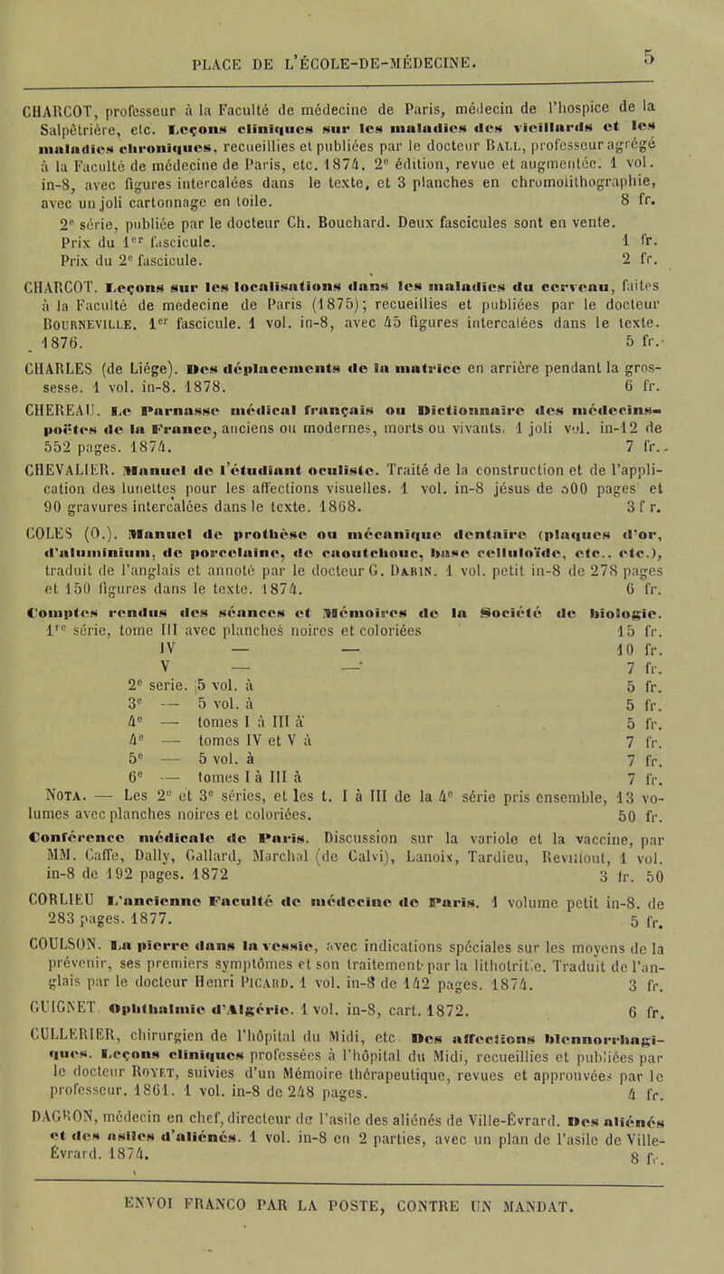 CHARCOT, professeur à la Faculté de médecine de Paris, médecin de l'hospice de la Salpêtrière, etc. Leçons cliniques sur les maladies «les vieillards et les maladies chroniques, recueillies et publiées par le docteur Ball, professeur agrégé à la Faculté de médecine de Paris, etc. 1874. 2e édition, revue et augmentée. 1 vol. in-8, avec figures intercalées dans le texte, et 3 planches en chromolithographie, avec un joli cartonnage en toile. 8 fr. 2e série, publiée par le docteur Ch. Bouchard. Deux fascicules sont en vente. Prix du lor f.isciculc. 1 fr. Prix du 2° fascicule. 2 fr. CHARCOT. Leçons sur les localisations dans les maladies du cerveau, faites à la Faculté de médecine de Paris (1875); recueillies et publiées par le docteur Bourneville. 1er fascicule. 1 vol. in-8, avec 45 figures intercalées dans le texte. . 1876. 5 fr. CHARLES (de Liège). Des déplacements de la matrice en arrière pendant la gros- sesse. 1 vol. in-8. 1878. 6 fr. CHEREAU. Le Parnasse médical fronçais ou Dictionnaire des médecins- poètes de la France, anciens ou modernes, morts ou vivants, 1 joli vol. in-12 de 552 pages. 1874. 7 fr.. CHEVALIER. Manuel do l'étudiant oculiste. Traité de la construction et de l'appli- cation de3 lunettes pour les affections visuelles. 1 vol. in-8 jésus de aOO pages et 90 gravures intercalées dans le texte. 1808. 3 f r. COLES (0.). manuel de prodièse ou mécanique dentaire (plaques d'or, d'aluminium, de porcelaine, de caoutchouc, base celluloïdc, etc.. etc.), traduit de l'anglais et annoté par le docteur G. Da.bin. 1 vol. petit in-8 de 278 pages et 150 figures dans le texte. 1874. 6 fr. Comptes rendus îles séances et Mémoires de la Société de biologie. lrc série, tome III avec planches noires et coloriées 15 fr. IV — — 10 fr. V — — 7 fr. 2e série. ;5 vol. à 5 fr. 3e — 5 vol. à 5 fr. 4e — tomes I à III à' 5 fr. 4e — tomes IV et V à 7 fr, 5e — 5 vol. à 7 fr. 6e — tomes I à III à 7 fr. Nota. — Les 2 et 3e séries, et les t. I à III de la 4e série pris ensemble, 13 vo- lumes avec planches noires et coloriées. 50 fr. Conférence médicale «le Paris. Discussion sur la variole et la vaccine, par MM. Gaffe, Daily, Gallard, Marchai (de Calvi), Lanoix, Tardieu, Reviiloul, 1 vol. in-8 de 192 pages. 1872 3 fr. 50 CORLIEU L'ancienne Faculté de médecine de Paris. 1 volume petit in-8. de 283 pages. 1877. 5 fr< COULSON. Lo pierre dans la vessie, avec indications spéciales sur les moyens de la prévenir, ses premiers symptômes et son traitement-par la litholritic. Traduit de l'an- glais par le docteur Henri Picard. 1 vol. in-8 de 142 pages. 1874. 3 fr. G II G NET. Opbthalmle d'Algérie. 1vol. in-8, cart. 1872. 6 fr. CULLERIER, chirurgien de l'hôpital du Midi, etc. Des affermons blennorrhagi- ques. Leçons cliniques professées à l'hôpital du Midi, recueillies et publiées par le docteur Royf.t, suivies d'un Mémoire thérapeutique, revues et approuvées par le professeur. 18G1. 1 vol. in-8 de 248 pages. 4 fr. DAGHON, médecin en chef, directeur de l'asile des aliénés de Ville-Évrard. Des aliénés et des asiles d'aliénés. 1 vol. in-8 en 2 parties, avec un plan de l'asile de Ville- Évrard. 1874. g r,-