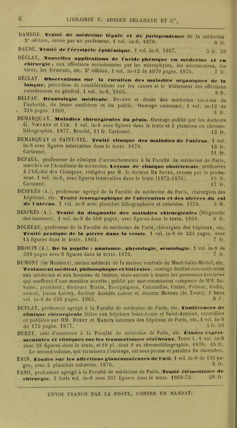 DAM BRU. Traité de médecin» légale et <lc Jurisprudence de la médecine 2e édition, revue par un professeur. 1 vol. in-8. 1878. 8 fr. DAUBE. Traité de l'éryslpèlc épldém'lque. 1 vol. in-8. 1807. 5 fr, r,o DÉCLAT. ivouvellea applications de l'acide pbénlque en médecine et en chirurgie , aux affections occasionnées par les microphytes, les microzoaires, les virus, les ferments, etc. 2° édition. 1 vol. in-12 de 1070 pages. 1874. 7 fr, DÉCLAT. Observations khi- la curatlon des maladies organiques de la langue, précédées de considérations sur les causes et le traitement des affections cancéreuses en général. 1 vol. in-8. '1808. 8 fr. DELFAU. uéontologie médicale. Devoirs et droits des médecins vis-à-vis de l'autorité, de leurs confrères et du public. Ouvrage couronné. 1 vol. in-12 de . 310 pages. 1808. 4 jr DEMARQUAY. Maladies chirurgicales du pénis. Ouvrage publié par les docteurs G. VŒ1.KER et Cyr. 1 vol. in-8 avec figures dans le texte et 4 planches en chromo- lithographie. 1877. Broché, 11 fr. Cartonné. 12 fr. DEMARQUAY et SAINT-VEL. Traité clinique dos maladies de l'utérus. 1 vol. in-8 avec figures intercalées dans le texte. 1870. 10 fr. Cartonné. \\ fr DEPAUL, professeur de clinique d'accouchements à la Faculté de médecine de Paris, membre de l'Académie de médecine. Leçons de clinique obstétricale, professées à l'hôpital des Cliniques, rédigées par M. le docteur De Soyre, revues par le profes- seur. 1 vol. in-8, avec figures intercalées dans le texte (1872-1870). l'i fr. Cartonné. 17 fr. DESPRÉS (A.), professeur agrégé de la Faculté de médecine de Pars, chirurgien des hôpitaux, etc. Traité iconographique de l'ulcération et des ulcères du col de i utérus. 1 vol. in-8 avec planches lithographiées et coloriées. 1870. 5 fr. DESPRÉS (A.). Traité du diagnostic des maladies chirurgicale* (Diagnostic des tumeurs). 1 vol. in-8 de 400 pages, avec figures dans le texte. 1808. 0 fr. DOLBEAU, professeur de la Faculté de médecine de Paris, chirurgien des hôpitaux, etc. Traité pratique de la pierre dans la vessie. 1 vol. in-8 de 424 pages, avec 14 figures dans le texte. 1804. 7 fr. DR01 IN (A.). De la pupille : nnatomie, physiologie, sémiologie. 1 vol in-8 de 389 pages avec 8 figures dans le texte. 1870. 7 fr. DUMONT (de Monteux), ancien médecin de la maison centrale du Mont-Sainl-Michel, etc. Testament médical, philosophique et littéraire, ouvrage destiné non-seub-ment aux médecins et aux hommes de lettres, mais encore à toutes les personnes éclnirée* qui souffrent d'une manière occulte; publié par une commission composée de MM. Da- vaine, président; docteurs Blatin, Bourguignon, Cabanellas, Cerise, Foissac, Godin, avocat, baron Larrey, docteur Amédée Latour et docteur Moreau (de Tours). 1 beau vol. in-8 de 030 pages. 1805. 8 f . DUPLAY, professeur agrégé à la Faculté de médecine de Paris, etc. Conférences do clinique chirurgicale faites aux hôpitaux Saint-Louis et Saint-Antoine, recueillies et publiées par MM. Duret et Marotj internes des hôpitaux de Paris, etc. 1 vol. in-S de 175 pages. 1877. 3 fr. 50 DURET, aide d'anatomie à la Faculté de médecine de Paris, etc. Études expéri- mentales et cliniques sur les traumatisme* cérébraux. Tome 1. 1 vol. in-8 avec 38 figures dans le texte, et 19 pl. dont 8 en chromolithographie. 1878. 15 fr. Le second volume, qui terminera l'ouvrage, est sous presse et paraîtra fin décembre. ÉM IN. Études sur les affections glaucomateuses de l'œil. 1 vol. in-8 de 131 pa- ges, avec 4 planches coloriées. 1870. 5 fr. FANO, professeur agrégé à la Faculté de médecine de Paris. Traité élémentaire de chirurgie. 2 forts vol. in-8 avec 307 figures dans le texte. 1809-72. 28 fr.