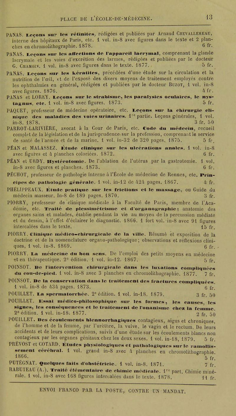 PANAS. Leçons sui- les réunîtes, rédigées et publiées par Arnaud Chevai.lereau, interne des hôpitaux de Paris, ete. 1 vol. in-8 avec figures dans le texte et 2 plan- ches en chromolithographie. 1878. 6 fr. PANAS. Leçons sur les affections de l'appareil lacrymal, comprenant la glande lacrymale et les voies d'excrétion des larmes, rédigées et publiées par le docteur G. Chamois. 1 vol. in-8 avec figures dans le texte. 1877. 5 fr. PANAS. Leçons snr les kératites, précédées d'une étude sur la circulation et la nutrition de l'œil, tt de l'exposé des divers moyens de traitement employés contre les ophthalmies en général, rédigées et publiées par le docteur Buzot, 1 vol. in-8 avec figures. 1876. 4fr. PANAS et LORfcY. Leçons sur le strabisme, les paralysies oculaires, le nys- tagnus, etc. 1 vol. in-8 avec figures. 1873. 5 fr. PAQUET, professeur de médecine opératoire, etc. Leçons sur la chirurgie cli- nique des maladies «les voies urinaïres. Impartie. Leçons générales, 1 vol. in-8. 1878. 3 fr. 50 PARROT-LARIYIÈRE, avocat à la Cour de Paris, etc. Code du médecin, recueil complet de la législation et de la jurisprudence sur la profession, comprenant le service de santé de l'armée et de la marine. 1 vol. in-32 de 320 pages. 1875. 5 fr. PÉAN et MALASSEZ. Étude clinique sur les ulcérations annlcs. 1 vol. in-8 avec ligures et 4 planches coloriées. 1872. 6 fr. PÉAN et URDY. llystérotomic. De l'ablation de l'utérus par la gaslrotomie. 1 vol. in-8 avec figures et planches. 1873. G fr. PÉCHOT, professeur de pathologie interne à l'École de médecine de Rennes, etc. Prin- cipes île pathologie générale. 1 vol. in-12 de 424 pages. 1867. 4 fr. PHÉLIPPEAUX. Étude pratique sur les frictions et le massage, ou Guide du médecin masseur. In-8 de 189 pages. 1870. 3 fr. PIORRY, professeur de clinique médicale à la Faculté de Paris, membre de l'Aca- démie, etc. Traité de plcssimétrismc et d'organographie ; anatomie des organes sains et malades, établie pendant la vie au moyen de la percussion médiate et du dessin, à l'effet d'éclairer le diagnostic. 1866. 1 fort vol. in-8 avec 91 figures intercalées dans le texte. 15 fr. PIORRY. Clinique médico-chirurgicale «le la ville. Résumé et exposition de la doctrine et de la nomenclature orgauo-pathologique; observations et réflexions clini- ques, 1 vol. in-8. 1869. 0 fr. PIORRY. La médecine du bon sens. De l'emploi des petits moyens en médecine et en thérapeutique. 2e édition. 1 vol. iu-12. 1867. 5 fr> POINSOT. Ile l'intervention chirurgicale «lans les luxations compliquées du cou-de-pïed. 1 vol. in-8 avec 3 planches en chromolithographie. 1877. 7 fr. POINSOT. Me la conservation dans le traitement des fractures compliquées. 1 vol. in-8 de 434 pages. 1873. 6 fr POUILLET. La spermatorrhéc. 2e édition. 1 vol. in-18. 1879. 3 fr. 50 POUILLET. Essai médico-philosophique sur les formes, les causes, les signes, les conséquences et le traitement tic l'onanisme chci la remme 2e édition. 1 vol. in-18; 1877. 2 fr. 50 POUILLET. Des écoulements blennorrhngiqucs contagieux, aigus et chroniques, de l'homme et de la femme, par l'urèthre, la vulve, le vagin et le rectum. De leurs accidents et de leurs complications, suivis d'une étude sur les écoulements blancs non contagieux par les organes génitaux chez les deux sexes. 1 vol. in-18, 1879. 5 fr. PRÉVOST et COTARD. Études physiologiques et pathologiques sur le ramollis- sement cérébral. 1 vol. grand in-8 avec 4 planches en chromolithographie 1866. 5 fr PUTÉGNAT. Quelques faits d'obstétrlcie. 1 vol. in-8. 1871. 7 fr. RABUTEAU (A.). Traité élémentaire de chimie médicale. lrc part. Chimie miné- rale. 1 vol. in-8 avec 168 figures intercalées dans le texte. 1878. H fr.