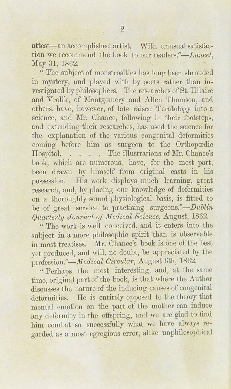 attest—an accomplislied artist. With unusual satisfac- tion we recommend the book to our readers.—Lancet, May 31, 1862.  The subject of monstrosities has long been shrouded in mystery, and played with by poets rather than in- vestigated by philosophers. The researches of St. Hilaire and Vrolik, of Montgomery and Allen Thomson, and others, have, however, of late raised Teratology into a science, and Mr. Chance, following in their footsteps, and extending their researches, has used the science for the explanation of the various congenital deformities coming before him as surgeon to the Orthopoedic Hospital The illustrations of Mr. Chance's book, which are numerous, have, for the most part, been drawn by himself from original casts in his possession. His work displays much learning, great research, and, by placing our knowledge of deformities on a thoroughly sound physiological basis, is fitted to be of great service to practising sm-geons.—Dublin Quarterly Journal of Medical Science, August, 1862.  The work is well conceived, and it enters into the subject in a more philosophic spirit than is observable in most treatises. Mr. Chance's book is one of the best yet produced, and will, no doubt, be appreciated by the profession.—Medical Circular, August 6th, 1862.  Perhaps the most interesting, and, at the same time, original part of the book, is that where the Author discusses the nature of the inducing causes of congenital deformities. He is entirely opposed to the theory that mental emotion on the part of the mother can induce any deformity in the offspring, and we are glad to find him combat so successfully what we have always re- garded as a most egregious error, alike unphilosophical