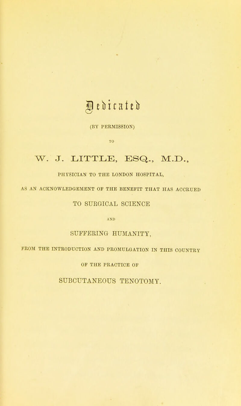 (BY PERMISSION) TO W. J. LITTLE, ESQ., M.D., PHYSICIAN TO THE LONDON HOSPITAL, AS AN ACKNOWLEDGEMENT OF THE BENEFIT THAT HAS ACCRUED TO SUKGICAL SCIENCE AND SUFFEEING HUMANITY, FROM THE INTRODUCTION AND PROMULGATION IN THIS COUNTRY OP THE PRACTICE OF SUBCUTANEOUS TENOTOMY.