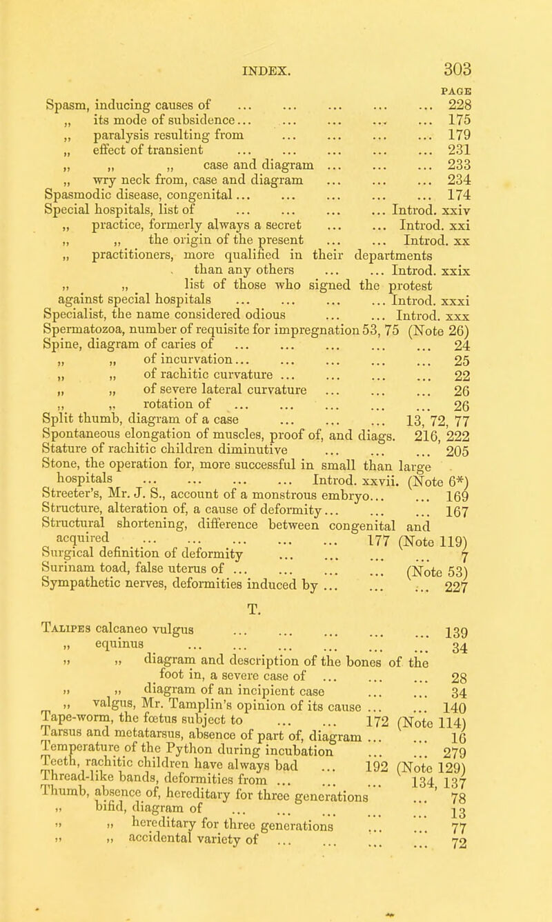 PAGE Spasm, inducing causes of 228 „ its mode of subsidence... ... ... ..^ ... 175 „ paralysis resulting from ... ... ... ... 179 „ effect of transient ... ... ... ... ... 2.31 „ „ „ case and diagram 233 „ wry neck from, case and diagram ... ... ... 234 Spasmodic disease, congenital... ... ... ... ... 174 Special hospitals, list of ... ... ... ... Introd. xxiv „ practice, formerly always a secret ... ... Introd. xxi „ „ the origin of the present Introd. xx „ practitioners, more qualified in their departments than any others Introd. xxix „ „ list of those who signed the protest against special hospitals Introd. xxxi Specialist, the name considered odious ... ... Introd. xxx Spermatozoa, number of requisite for impregnation 53, 75 (Note 26) Spine, diagram of caries of ... ... ... ... ... 24 „ „ of incurvation... ... ... ... ... 25 „ „ of rachitic curvature ... ... ... ... 22 „ „ of severe lateral curvature 26 1) !• rotation of ... ... ... ... ... 26 Split thumb, diagram of a case 13, 72, 77 Spontaneous elongation of muscles, proof of, and diags. 216, 222 Stature of rachitic children diminutive ' 205 Stone, the operation for, more successful in small than large hospitals Introd. xxvii. (Note 6*) Streeter's, Mr. J. S., account of a monstrous embryo... ... 169 Stracture, alteration of, a cause of deformity... ... ... 167 Stractural shortening, difference between congenital and acquired I77 (^ote 119) Surgical definition of deformity 7 Surinam toad, false uterus of (Note 53) Sympathetic nerves, deformities induced by ... 227 T. Talipes calcaneo vulgus ... ... ... ... J39 „ equinus ' 34  >. diagram and description of the bones of the _ foot in, a severe case of 28 .1 » diagram of an incipient case 34 „ valgus, Mr. Tamplin's opinion of its cause ... 140 Tape-worm, the fcetus subject to 172 (Note 114) Tarsus and metatarsus, absence of part of, diagram ... 16 Temperature of the Python during incubation ... ... 279 Teeth, rachitic children have always bad ... i92 (Note 129) Thread-like bands, deformities from I34 X37 Thumb, absence of, hereditary for three generations  ... 78 „ bifid, diagram of 23   hereditary for three generations 77 II » accidental variety of ...  72