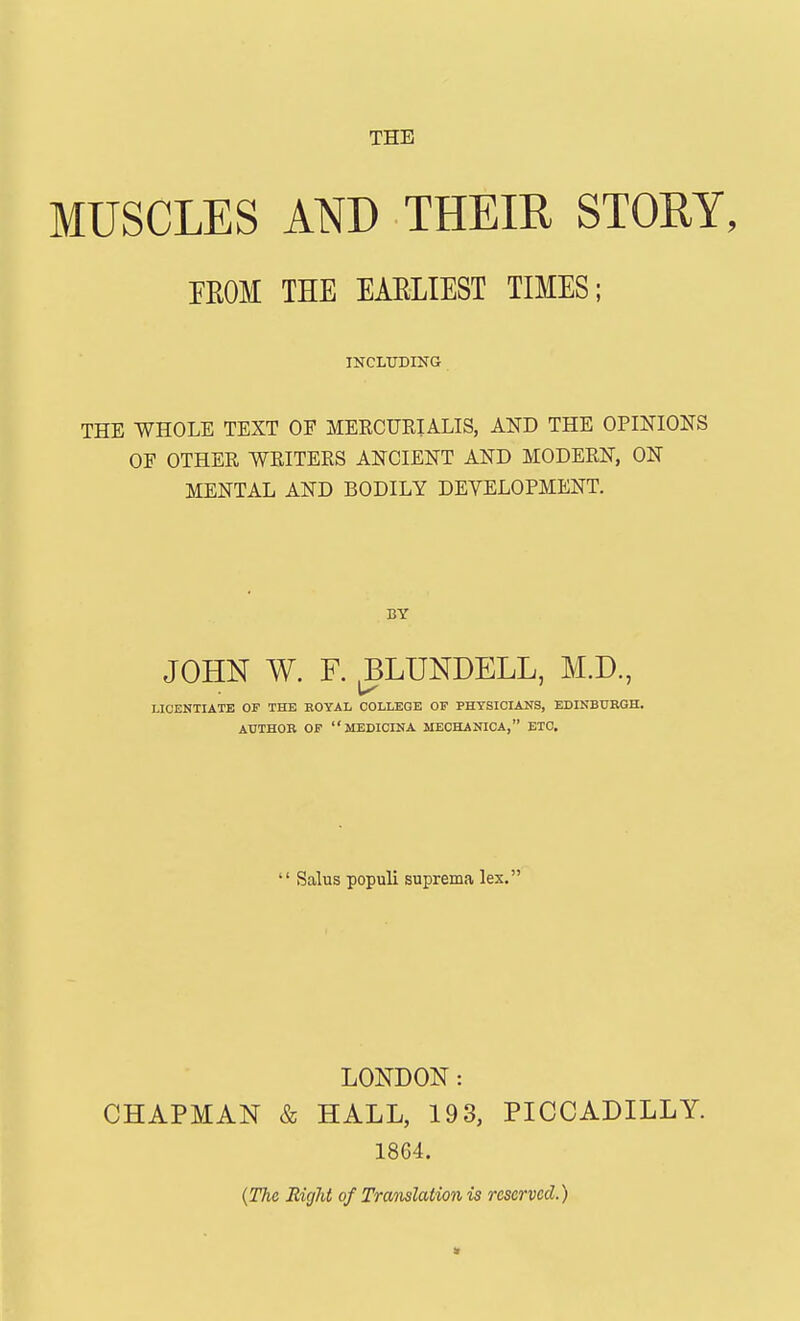 MUSCLES AND THEIR STORY, FROM THE EARLIEST TIMES; INCLUDING THE WHOLE TEXT OF MERCURIALIS, AND THE OPINIONS OF OTHER WRITERS ANCIENT AND MODERN, ON MENTAL AND BODILY DEVELOPMENT. BY JOHN W. F. J3LUNDELL, M.D, LICENTIATE OF THE ROYAL COLLEGE OF PHYSICIANS, EDINBURGH. AUTHOR OF MEDICINA MECHANICA, ETC.  Salus populi suprema lex. LONDON: CHAPMAN & HALL, 193, PICCADILLY. 18G4. (The Right of Translation is reserved.) »