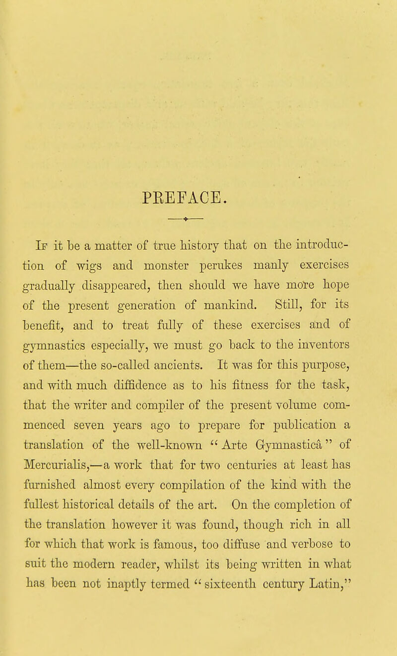 PEEFACE. —— Ir it be a matter of true history that on the introduc- tion of wigs and monster perukes manly exercises gradually disappeared, then should we have more hope of the present generation of mankind. Still, for its benefit, and to treat fully of these exercises and of gymnastics especially, we must go back to the inventors of them—the so-called ancients. It was for this purpose, and with much diffidence as to his fitness for the task, that the writer and compiler of the present volume com- menced seven years ago to prepare for publication a translation of the well-known  Arte Gymnastica of Mercurialis,—a work that for two centuries at least has furnished almost every compilation of the kind with the fullest historical details of the art. On the completion of the translation however it was found, though rich in all for which that work is famous, too diffuse and verbose to suit the modern reader, whilst its being written in what has been not inaptly termed  sixteenth century Latin,