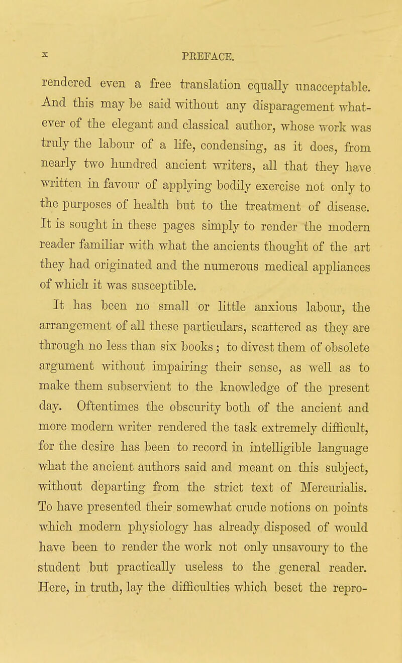 rendered even a free translation equally unacceptable. And this may be said without any disparagement what- ever of the elegant and classical author, whose work was truly the labour of a life, condensing, as it does, from nearly two hundred ancient writers, all that they have written in favour of applying bodily exercise not only to the purposes of health but to the treatment of disease. It is sought in these pages simply to render the modern reader familiar with what the ancients thought of the art they had originated and the numerous medical appliances of which it was susceptible. It has been no small or little anxious labour, the arrangement of all these particulars, scattered as they are through no less than six books; to divest them of obsolete argument without impairing their sense, as well as to make them subservient to the knowledge of the present day. Oftentimes the obscurity both of the ancient and more modern writer rendered the task extremely difficult, for the desire has been to record in intelligible language what the ancient authors said and meant on this subject, without departing from the strict text of Mercurialis. To have presented their somewhat crude notions on points which modern physiology has already disposed of would have been to render the work not only unsavoury to the student but practically useless to the general reader. Here, in truth, lay the difficulties which beset the repro-