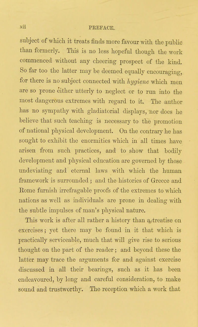 subject of which it treats finds more favour with the public than formerly. This is no less hopeful though the work commenced without any cheering prospect of the kind. So far too the latter may be deemed equally encouraging, for there is no subject connected with hygiene which men are so prone either utterly to neglect or to run into the most dangerous extremes with regard to it. The author has no sympathy with gladiatorial displays, nor does he believe that such teaching is necessary to the promotion of national physical development. On the contrary he has sought to exhibit the enormities which in all times have arisen from such practices, and to show that bodily development and physical education are governed by those undeviating and eternal laws with which the human framework is surrounded ; and the histories of Greece and Kome furnish irrefragable proofs of the extremes to which nations as well as individuals are prone in dealing with the subtle impulses of man's physical nature. This work is after all rather a history than a treatise on exercises; yet there may be found in it that which is practically serviceable, much that will give rise to serious thought on the part of the reader; and beyond these the latter may trace the arguments for and against exercise discussed in all their bearings, such as it has been endeavoured, by long and careful consideration, to make sound and trustworthy. The reception which a work that