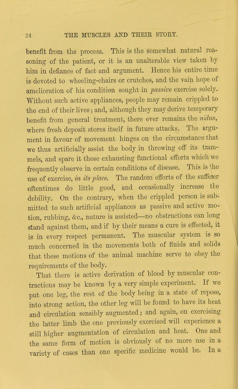 benefit from the process. This is the somewhat natural rea- soning of the patient, or it is an unalterable view taken by him in defiance of fact and argument. Hence his entire time is devoted to wheeling-chairs or crutches, and the vain hope of amelioration of his condition sought in passive exercise solely. Without such active appliances, people may remain crippled to the end of their lives; and, although they may derive temporary benefit from general treatment, there ever remains the nidus, where fresh deposit stores itself in future attacks. The argu- ment in favour of movement hinges on the circumstance that we thus artificially assist the body in throwing off its tram- mels, and spare it those exhausting functional efforts which we frequently observe in certain conditions of disease. This is toe use of exercise, in its place. The random efforts of the sufferer oftentimes do little good, and occasionally increase the debility. On the contrary, when the crippled person is sub- mitted to such artificial appliances as passive and active mo- tion, rubbing, &c, nature is assisted—no obstructions can long stand against them, and if by their means a cure is effected, it is in every respect permanent. The muscular system is so much concerned in the movements both of fluids and solids that these motions of the animal machine serve to obey the requirements of the body. That there is active derivation of blood by muscular con- tractions may be known by a very simple experiment. If we put one leg, the rest of the body being in a state of repose, into strong action, the other leg will be found to have its heat and circulation sensibly augmented; and again, on exercising the latter limb the one previously exercised will experience a still higher augmentation of circulation and heat. One and the same form of motion is obviously of no more use in a variety of cases than one specific medicine would be. In a