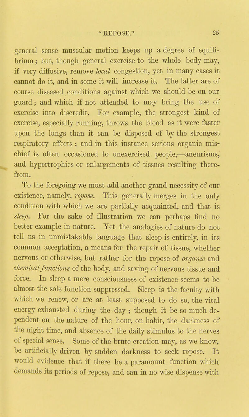  EEPOSE. 2,3 general sense muscular motion keeps up a degree of equili- brium ; but, though general exercise to the whole body may, if very diffusive, remove local congestion, yet in many cases it cannot do it, and in some it will increase it. The latter are of course diseased conditions against which we should be on our guard; and which if not attended to may bring the use of exercise into discredit. For example, the strongest kind of exercise, especially running, throws the blood as it were faster upon the lungs than it can be disposed of by the strongest respiratory efforts; and in this instance serious organic mis- chief is often occasioned to unexercised people,—aneurisms, and hypertrophies or enlargements of tissues resulting there- from. To the foregoing we must add another grand necessity of our existence, namely, repose. This generally merges in the only condition with which we are partially acquainted, and that is sleep. For the sake of illustration we can perhaps find no better example in nature. Yet the analogies of nature do not tell us in unmistakable language that sleep is entirely, in its common acceptation, a means for the repair of tissue, whether nervous or otherwise, but rather for the repose of organic and chemical functions of the body, and saving of nervous tissue and force. In sleep a mere consciousness of existence seems to be almost the sole function suppressed. Sleep is the faculty with which we renew, or are at least supposed to do so, the vital energy exhausted during the day ; though it be so much de- pendent on the nature of the horn-, on habit, the darkness of the night time, and absence of the daily stimulus to the nerves of special sense. Some of the brute creation may, as we know, be artificially driven by sudden darkness to seek repose. It would evidence that if there be a paramount function which demands its periods of repose, and can in no wise dispense with