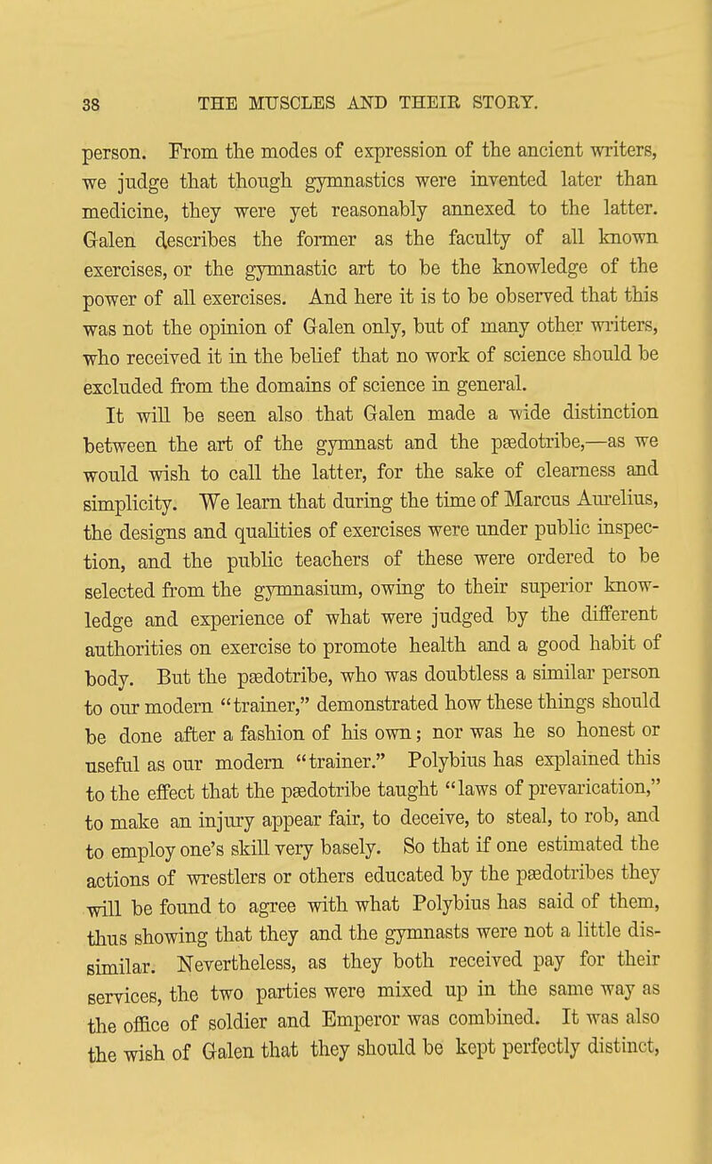 person. From the modes of expression of the ancient writers, we judge that though gymnastics were invented later than medicine, they were yet reasonably annexed to the latter. Galen describes the former as the faculty of all known exercises, or the gymnastic art to be the knowledge of the power of all exercises. And here it is to be observed that this was not the opinion of Galen only, but of many other writers, who received it in the belief that no work of science should be excluded from the domains of science in general. It will be seen also that Galen made a wide distinction between the art of the gymnast and the pgedotribe,—as we would wish to call the latter, for the sake of clearness and simplicity. We learn that during the time of Marcus Aurelius, the designs and qualities of exercises were under public inspec- tion, and the public teachers of these were ordered to be selected from the gymnasium, owing to their superior know- ledge and experience of what were judged by the different authorities on exercise to promote health and a good habit of body. But the pgedotribe, who was doubtless a similar person to our modern trainer, demonstrated how these things should be done after a fashion of his own; nor was he so honest or nseful as our modern trainer. Polybius has explained this to the effect that the pgedotribe taught laws of prevarication, to make an injury appear fair, to deceive, to steal, to rob, and to employ one's skill very basely. So that if one estimated the actions of wrestlers or others educated by the pesdotribes they will be found to agree with what Polybius has said of them, thus showing that they and the gymnasts were not a little dis- similar. Nevertheless, as they both received pay for their services, the two parties were mixed up in the same way as the office of soldier and Emperor was combined. It was also the wish of Galen that they should be kept perfectly distinct,