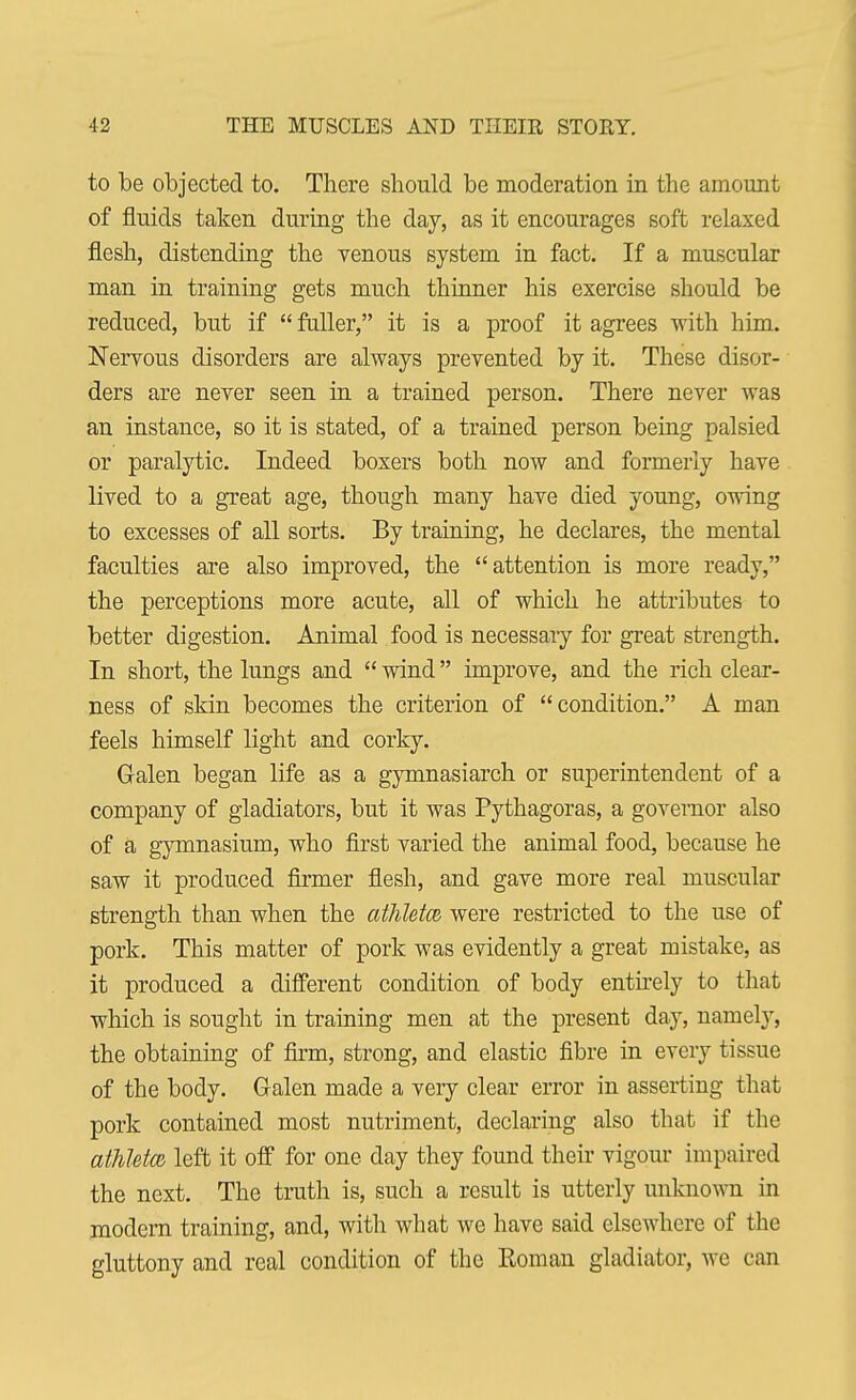 to be objected to. There should be moderation in the amount of fluids taken during the day, as it encourages soft relaxed flesh, distending the venous system in fact. If a muscular man in training gets much thinner his exercise should be reduced, but if  fuller, it is a proof it agrees with him. Nervous disorders are always prevented by it. These disor- ders are never seen in a trained person. There never was an instance, so it is stated, of a trained person being palsied or paralytic. Indeed boxers both now and formerly have lived to a great age, though many have died young, owing to excesses of all sorts. By training, he declares, the mental faculties are also improved, the attention is more ready, the perceptions more acute, all of which he attributes to better digestion. Animal food is necessary for great strength. In short, the lungs and  wind improve, and the rich clear- ness of skin becomes the criterion of condition. A man feels himself light and corky. Galen began life as a gymnasiarch or superintendent of a company of gladiators, but it was Pythagoras, a governor also of a gymnasium, who first varied the animal food, because he saw it produced firmer flesh, and gave more real muscular strength than when the athlete were restricted to the use of pork. This matter of pork was evidently a great mistake, as it produced a different condition of body entirely to that which is sought in training men at the present day, namely, the obtaining of firm, strong, and elastic fibre in every tissue of the body. Galen made a very clear error in asserting that pork contained most nutriment, declaring also that if the athlete left it off for one day they found their vigour impaired the next. The truth is, such a result is utterly unknown in modern training, and, with what we have said elsewhere of the gluttony and real condition of the Roman gladiator, we can