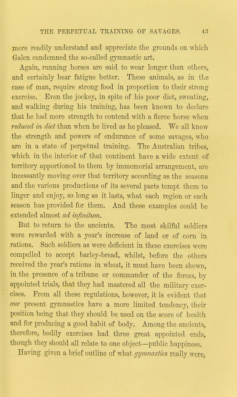 more readily understand and appreciate the grounds on which Galen condemned the so-called gymnastic art. Again, running horses are said to wear longer than others, and certainly bear fatigue better. These animals, as in the case of man, require strong food in proportion to their strong exercise. Even the jockey, in spite of his poor diet, sweating, and walking dining his training, has been known to declare that he had more strength to contend with a fierce horse when reduced in diet than when he lived as he pleased. We all know the strength and powers of endurance of some savages, who are in a state of perpetual training. The Australian tribes, which in the interior of that continent have a wide extent of territory apportioned to them by immemorial arrangement, are incessantly moving over that territory according as the seasons and the various productions of its several parts tempt them to linger and enjoy, so long as it lasts, what each region or each season has provided for them. And these examples could be extended almost ad infinitum. But to return to the ancients. The most skilful soldiers were rewarded with a year's increase of land or of com in rations. Such soldiers as were deficient in these exercises were compelled to accept barley-bread, whilst, before the others received the year's rations in wheat, it must have been shown, in the presence of a tribune or commander of the forces, by appointed trials, that they had mastered all the military exer- cises. From all these regulations, however, it is evident that our present gymnastics have a more limited tendency, their position being that they should be used on the score of health and for producing a good habit of body. Among the ancients, therefore, bodily exercises had three great appointed ends, though they should all relate to one object—public happiness. Having given a brief outline of what gymnastics really were,