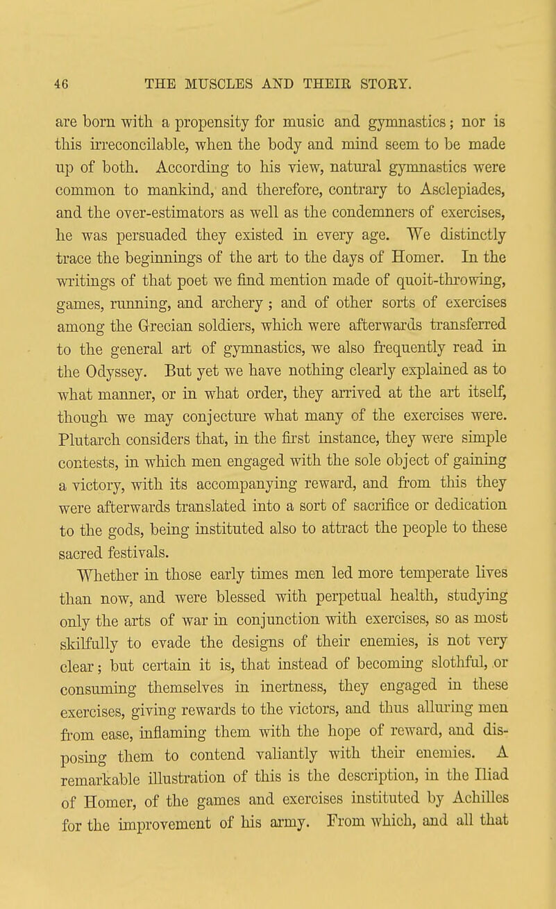 are born with a propensity for music and gymnastics; nor is this irreconcilable, when the body and mind seem to be made up of both. According to his view, natural gymnastics were common to mankind, and therefore, contrary to Asclepiades, and the over-estimators as well as the condemners of exercises, he was persuaded they existed in every age. We distinctly trace the beginnings of the art to the days of Homer. In the writings of that poet we find mention made of quoit-throwing, games, running, and archery; and of other sorts of exercises among the Grecian soldiers, which were afterwards transferred to the general art of gymnastics, we also frequently read in the Odyssey. But yet we have nothing clearly explained as to what manner, or in what order, they arrived at the art itself, though we may conjecture what many of the exercises were. Plutarch considers that, in the first instance, they were simple contests, in which men engaged with the sole object of gaining a victory, with its accompanying reward, and from this they were afterwards translated into a sort of sacrifice or dedication to the gods, being instituted also to attract the people to these sacred festivals. Whether in those early times men led more temperate lives than now, and were blessed with perpetual health, studying only the arts of war in conjunction with exercises, so as most skilfully to evade the designs of their enemies, is not very clear; but certain it is, that instead of becoming slothful, or consuming themselves in inertness, they engaged in these exercises, giving rewards to the victors, and thus alluring men from ease, inflaming them with the hope of reward, and dis- posing them to contend valiantly with their enemies. A remarkable illustration of this is the description, in the Iliad of Homer, of the games and exercises instituted by Achilles for the improvement of his army. From which, and all that