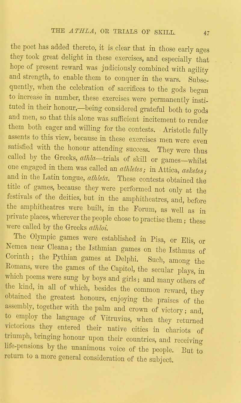 THE ATHLA, OR TRIALS OF SKILL. the poet has added thereto, it is clear that in those early ages they took great delight in these exercises, and especially that hope of present reward was judiciously combined with agility and strength, to enable them to conquer in the wars. Subse- quently, when the celebration of sacrifices to the gods began to increase in number, these exercises were permanently insti- tuted in their honour—being considered grateful both to gods and men, so that this alone was sufficient incitement to render them both eager and willing for the contests. Aristotle fully assents to this view, because in these exercises men were even satisfied with the honour attending success. They were thus called by the Greeks, athla—trials of skill or games—whilst one engaged in them was called an athletes; in Attica, asJcetes; and in the Latin tongue, athleta. These contests obtained the title of games, because they were performed not only at the festivals of the deities, but in the amphitheatres, and, before the amphitheatres were built, in the Forum, as well as in private places, wherever the people chose to practise them; these were called by the Greeks athloi The Olympic games were established in Pisa, or Elis, or Nemea near Cleana; the Isthmian games on the Isthmus of Corinth; the Pythian games at Delphi. Such, among the Eomans, were the games of the Capitol, the secular plays, in which poems were sung by boys and girls; and many others of the kind, in all of which, besides the common reward, they obtained the greatest honours, enjoying the praises of the assembly, together with the palm and crown of victory; and to employ the language of Vitruvius, when they returned victorious they entered their native cities in chariots of triumph, bringing honour upon then countries, and receiving life-pensions by the unanimous voice of the people. But to return to a more general consideration of the subject.