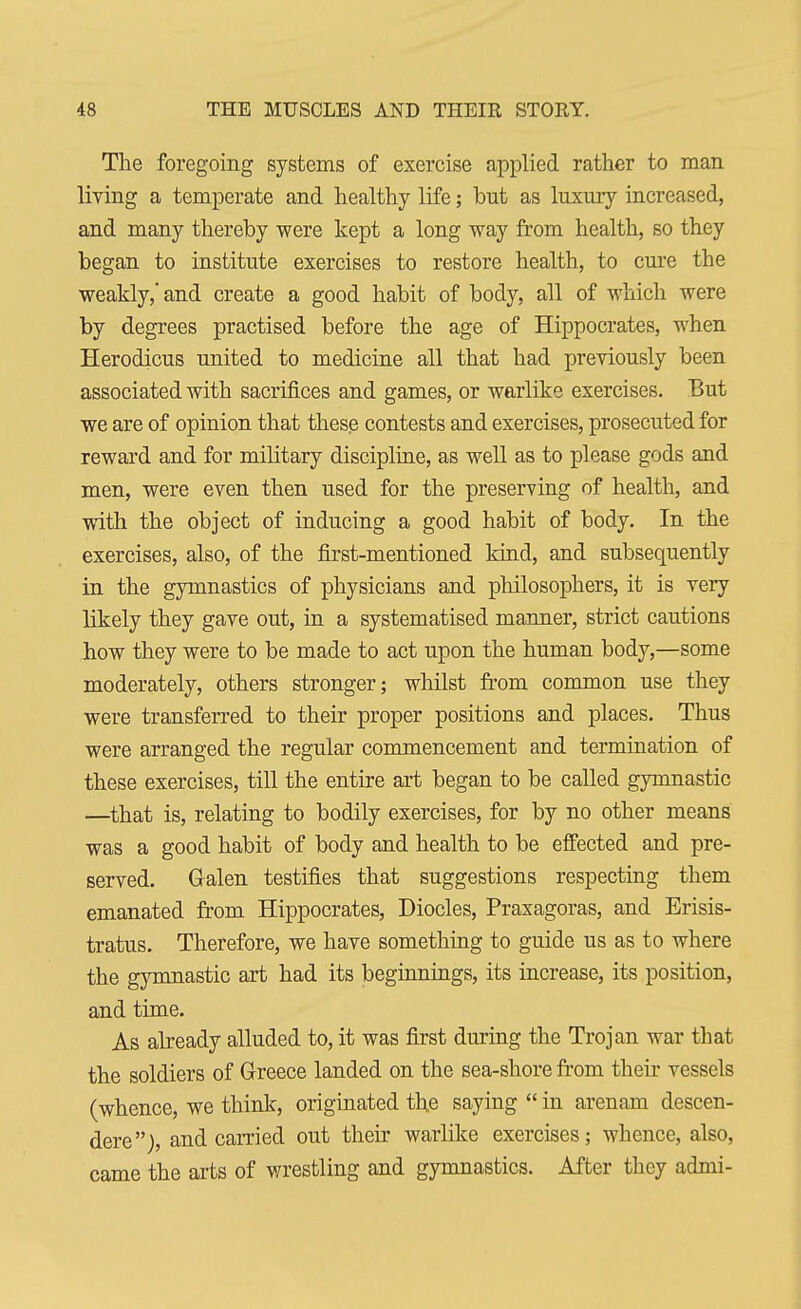 The foregoing systems of exercise applied rather to man living a temperate and healthy life; but as luxury increased, and many thereby were kept a long way from health, so they began to institute exercises to restore health, to cure the weakly, and create a good habit of body, all of which were by degrees practised before the age of Hippocrates, when Herodicus united to medicine all that had previously been associated with sacrifices and games, or warlike exercises. But we are of opinion that these contests and exercises, prosecuted for reward and for military discipline, as well as to please gods and men, were even then used for the preserving of health, and with the object of inducing a good habit of body. In the exercises, also, of the first-mentioned kind, and subsequently in the gymnastics of physicians and philosophers, it is very likely they gave out, in a systematised manner, strict cautions how they were to be made to act upon the human body,—some moderately, others stronger; whilst from common use they were transferred to their proper positions and places. Thus were arranged the regular commencement and termination of these exercises, till the entire art began to be called gymnastic —that is, relating to bodily exercises, for by no other means was a good habit of body and health to be effected and pre- served. Galen testifies that suggestions respecting them emanated from Hippocrates, Diocles, Praxagoras, and Erisis- tratus. Therefore, we have something to guide us as to where the gymnastic art had its beginnings, its increase, its position, and time. As already alluded to, it was first during the Trojan war that the soldiers of Greece landed on the sea-shore from their vessels (whence, we think, originated the saying  in arenam descen- ded), and carried out their warlike exercises; whence, also, came the arts of wrestling and gymnastics. After they admi-