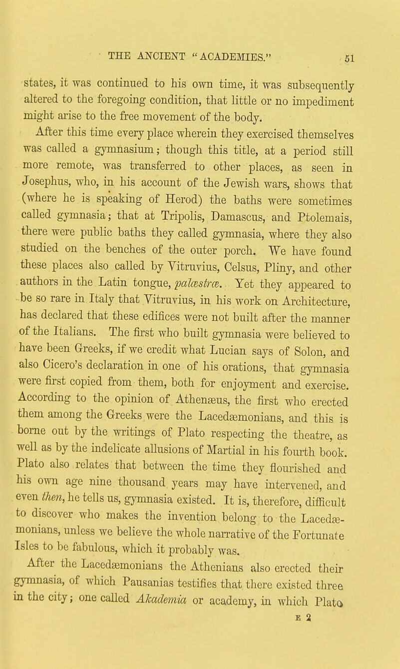 THE ANCIENT ACADEMIES. states, it was continued to his own time, it was subsequently altered to the foregoing condition, that little or no impediment might arise to the free movement of the body. After this time every place wherein they exercised themselves was called a gymnasium; though this title, at a period still more remote, was transferred to other places, as seen in Josephus, who, in his account of the Jewish wars, shows that (where he is speaking of Herod) the baths were sometimes called gymnasia; that at Tripolis, Damascus, and Ptolemais, there were public baths they called gymnasia, where they also studied on the benches of the outer porch. We have found these places also called by Vitruvius, Celsus, Pliny, and other authors in the Latin tongue, palcestrce. Yet they appeared to be so rare in Italy that Vitruvius, in his work on Architecture, has declared that these edifices were not built after the manner of the Italians. The first who built gymnasia were believed to have been Greeks, if we credit what Lucian says of Solon, and also Cicero's declaration in one of his orations, that gymnasia were first copied from them, both for enjoyment and exercise. According to the opinion of Athenasus, the first who erected them among the Greeks were the Lacedaemonians, and this is borne out by the writings of Plato respecting the theatre, as well as by the indelicate allusions of Martial in his fourth book. Plato also relates that between the time they flourished and his own age nine thousand years may have intervened, and even then, he tells us, gymnasia existed. It is, therefore, difficult to discover who makes the invention belong to the Lacedae- monians, unless we believe the whole narrative of the Fortunate Isles to be fabulous, which it probably was. After the Lacedaemonians the Athenians also erected their gymnasia, of which Pausanias testifies that there existed three in the city; one called Alcademia or academy, in which Plato E 2
