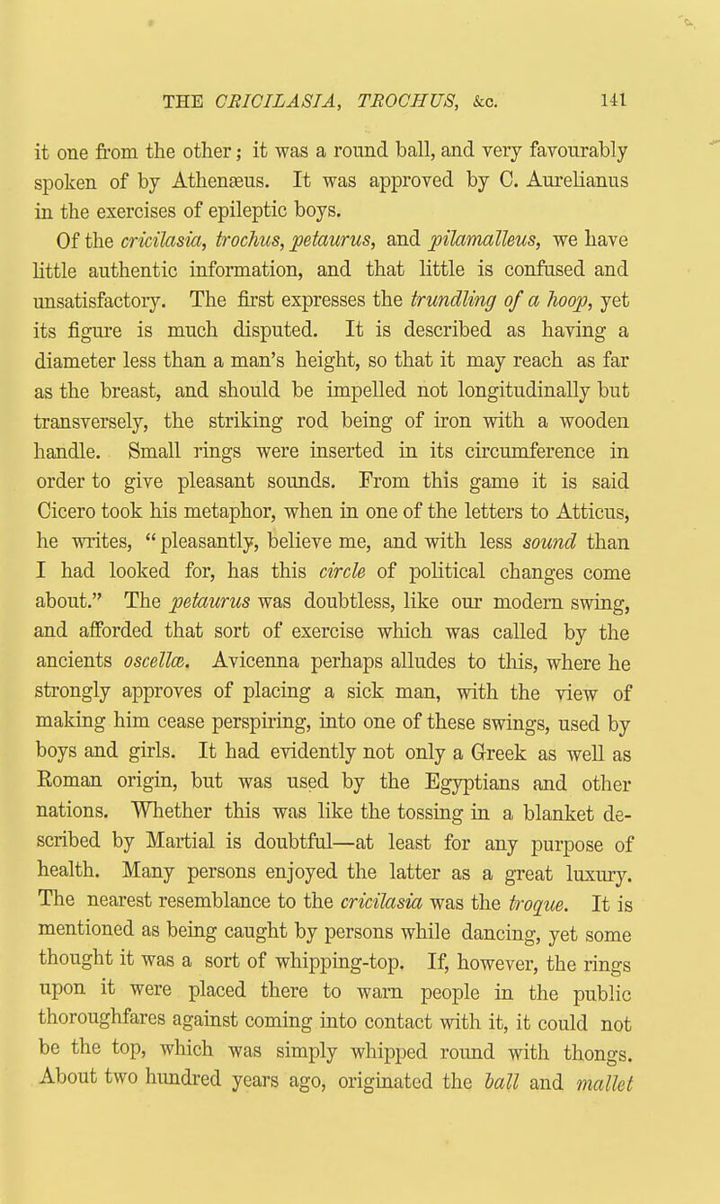 it one from the other; it was a round ball, and very favourably spoken of by Athenasus. It was approved by C. Aurelianus in the exercises of epileptic boys. Of the cricilasia, trochus, petaurus, and pilamalleus, we have little authentic information, and that little is confused and unsatisfactory. The first expresses the trundling of a hoop, yet its figure is much disputed. It is described as having a diameter less than a man's height, so that it may reach as far as the breast, and should be impelled not longitudinally but transversely, the striking rod being of iron with a wooden handle. Small rings were inserted in its circumference in order to give pleasant sounds. From this game it is said Cicero took his metaphor, when in one of the letters to Atticus, he writes,  pleasantly, believe me, and with less sound than I had looked for, has this circle of political changes come about. The petaurus was doubtless, like our modern swing, and afforded that sort of exercise which was called by the ancients oscelloz. Avicenna perhaps alludes to this, where he strongly approves of placing a sick man, with the view of making him cease perspiring, into one of these swings, used by boys and girls. It had evidently not only a Greek as well as Roman origin, but was used by the Egyptians and other nations. Whether this was like the tossing in a blanket de- scribed by Martial is doubtful—at least for any purpose of health. Many persons enjoyed the latter as a great luxury. The nearest resemblance to the cricilasia was the troque. It is mentioned as being caught by persons while dancing, yet some thought it was a sort of whipping-top. If, however, the rings upon it were placed there to warn people in the public thoroughfares against coming into contact with it, it could not be the top, which was simply whipped round with thongs. About two hundred years ago, originated the hall and mallet