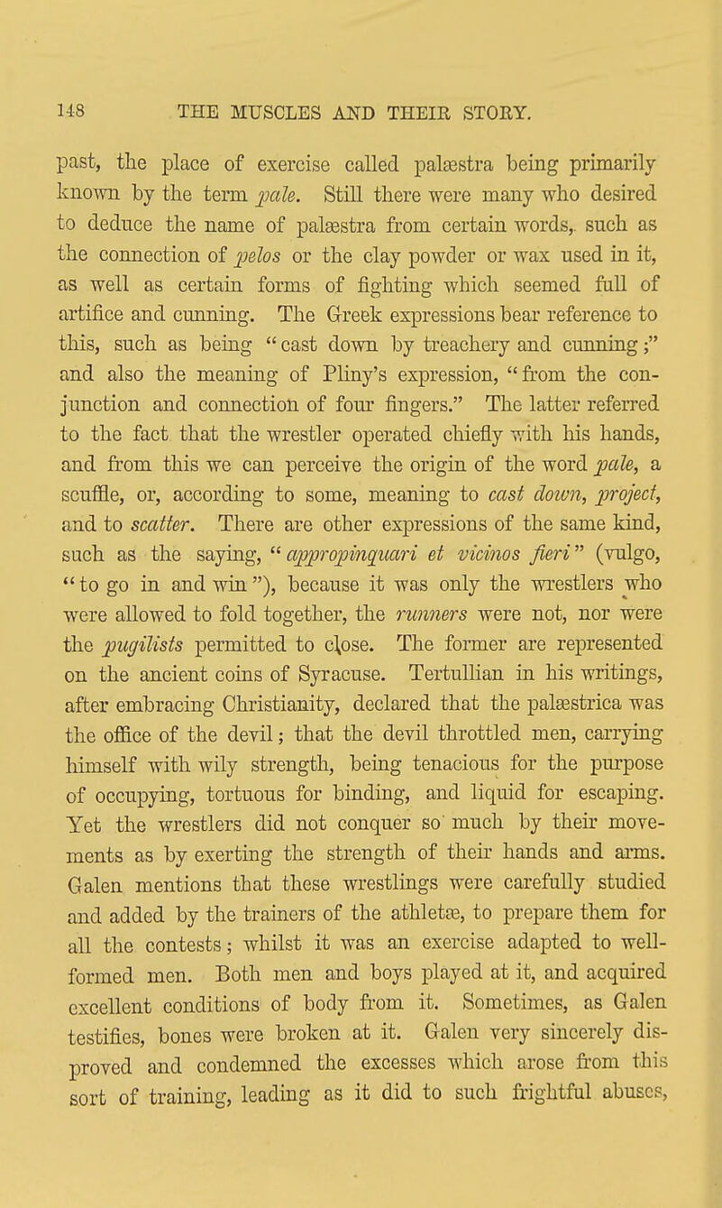past, the place of exercise called palaestra being primarily known by the term pale. Still there were many who desired to deduce the name of palaestra from certain words,, such as the connection of pelos or the clay powder or wax used in it, as well as certain forms of fighting which seemed full of artifice and cunning. The Greek expressions bear reference to this, such as being  cast down by treachery and cunning; and also the meaning of Pliny's expression, from the con- junction and connection of four fingers. The latter referred to the fact that the wrestler operated chiefly with his hands, and from this we can perceive the origin of the word pale, a scuffle, or, according to some, meaning to cast down, project, and to scatter. There are other expressions of the same kind, such as the saying,  appropinquari et vicinos fieri (vulgo,  to go in and win ), because it was only the wrestlers who were allowed to fold together, the runners were not, nor were the pugilists permitted to clpse. The former are represented on the ancient coins of Syracuse. Tertullian in his writings, after embracing Christianity, declared that the palsestrica was the office of the devil; that the devil throttled men, carrying himself with wily strength, being tenacious for the purpose of occupying, tortuous for binding, and liquid for escaping. Yet the wrestlers did not conquer so much by their move- ments as by exerting the strength of their hands and arms. Galen mentions that these wrestlings were carefully studied and added by the trainers of the athletse, to prepare them for all the contests; whilst it was an exercise adapted to well- formed men. Both men and boys played at it, and acquired excellent conditions of body from it. Sometimes, as Galen testifies, bones were broken at it. Galen very sincerely dis- proved and condemned the excesses which arose from this sort of training, leading as it did to such frightful abuses,