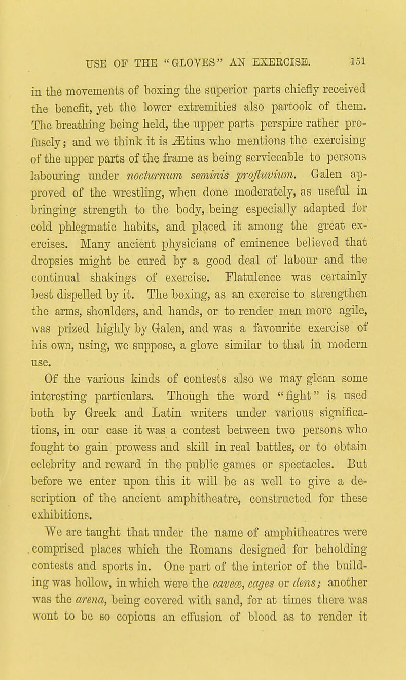 in the movements of boxing the superior parts chiefly received the benefit, yet the lower extremities also partook of them. The breathing being held, the tipper parts perspire rather pro- fusely ; and we think it is iEtius who mentions the exercising of the upper parts of the frame as being serviceable to persons labouring under noctumum seminis profluvium. Galen ap- proved of the wrestling, when done moderately, as useful in bringing strength to the body, being especially adapted for cold phlegmatic habits, and placed it among the great ex- ercises. Many ancient physicians of eminence believed that dropsies might be cured by a good deal of labour and the continual shakings of exercise. Flatulence was certainly best dispelled by it. The boxing, as an exercise to strengthen the arms, shoulders, and hands, or to render men more agile, was prized highly by (Men, and was a favourite exercise of his own, using, we suppose, a glove similar to that in modern use. Of the various kinds of contests also we may glean some interesting particulars. Though the word fight is used both by Greek and Latin writers under various significa- tions, in our case it was a contest between two persons who fought to gain prowess and skill in real battles, or to obtain celebrity and reward in the public games or spectacles. But before we enter upon this it will be as well to give a de- scription of the ancient amphitheatre, constructed for these exhibitions. We are taught that under the name of amphitheatres were .comprised places which the Eomans designed for beholding contests and sports in. One part of the interior of the build- ing was hollow, in which were the cavece, cages or dms; another was the arena, being covered with sand, for at times there was wont to be so copious an effusion of blood as to render it