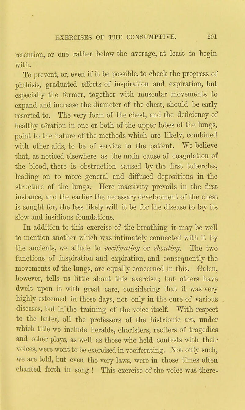 retention, or one rather below the average, at least to begin with. To prevent, or, even if it be possible, to check the progress of phthisis, graduated efforts of inspiration and expiration, but especially the former, together with muscular movements to expand and increase the diameter of the chest, should be early resorted to. The very form of the chest, and the deficiency of healthy aeration in one or both of the upper lobes of the lungs, point to the nature of the methods which are likely, combined with other aids, to be of service to the patient. We believe that, as noticed elsewhere as the main cause of coagulation of the blood, there is obstruction caused by the first tubercles, leading on to more general and diffused depositions in the structure of the lungs. Here inactivity prevails in the first instance, and the earlier the necessary development of the chest is sought for, the less likely will it be for the disease to lay its slow and insidious foundations. In addition to this exercise of the breathing it may be well to mention another which was intimately connected with it by the ancients, we allude to vociferating or shouting. The two functions of inspiration and expiration, and consequently the movements of the lungs, are equally concerned in this. Galen, however, tells us little about this exercise; but others have dwelt upon it with great care, considering that it was very highly esteemed in those days, not only in the cure of various diseases, but inthe training of the voice itself. With respect to the latter, all the professors of the histrionic art, under which title we include heralds, choristers, reciters of tragedies and other plays, as well as those who held contests with their voices, were wont to be exercised in vociferating. Not only such, we are told, but even the very laws, were in those times often chanted forth in song ! This exercise of the voice was there-