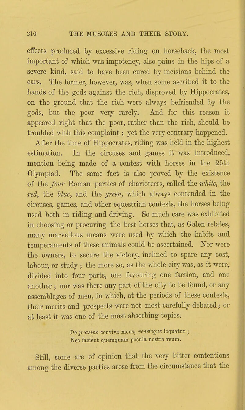 effects produced by excessive riding on horseback, the most important of which was impotency, also pains in the hips of a severe kind, said to have been cured by incisions behind the ears. The former, however, was, when some ascribed it to the hands of the gods against the rich, disproved by Hippocrates, on the ground that the rich were always befriended by the gods, but the poor very rarely. And for this reason it appeared right that the poor, rather than the rich, should be troubled with this complaint; yet the very contrary happened. After the time of Hippocrates, riding was held in the highest estimation. In the circuses and games it was introduced, mention being made of a contest with horses in the 25th Olympiad. The same fact is also proved by the existence of the four Eoman parties of charioteers, called the white, the red, the Hue, and the green, which always contended in the circuses, games, and other equestrian contests, the horses being used both in riding and driving. So much care was exhibited in choosing or procuring the best horses that, as G-alen relates, many marvellous means were used by which the habits and temperaments of these animals could be ascertained. Nor were the owners, to secure the victory, inclined to spare any cost, labour, or study ; the more so, as the whole city was, as it were, divided into four parts, one favouring one faction, and one another ; nor was there any part of the city to be found, or any assemblages of men, in which, at the periods of these contests, their merits and prospects were not most carefully debated; or at least it was one of the most absorbing topics. De prasino conviva meus, venetoque loquatur ; Nec facient quemquam pocula nostra reum. Still, some are of opinion that the very bitter contentions among the diverse parties arose from the circumstance that the