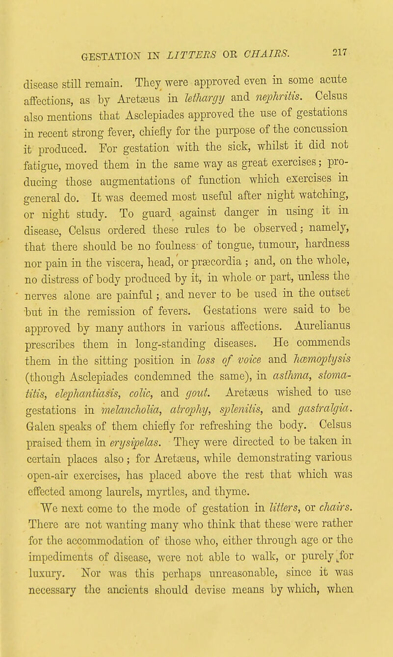 GESTATION IN LITTERS OR CHAIRS. disease still remain. They were approved even in some acute affections, as by Aretseus in lethargy and nephritis. Celsus also mentions that Asclepiades approved the use of gestations in recent strong fever, chiefly for the purpose of the concussion it produced. For gestation with the sick, whilst it did not fatigue, moved them in the same way as great exercises; pro- ducing those augmentations of function which exercises in general do. It was deemed most useful after night watching, or night study. To guard against danger in using it in disease, Celsus ordered these rules to be observed; namely, that there should be no foulness- of tongue, tumour, hardness nor pain in the viscera, head, or prsecordia ; and, on the whole, no distress of body produced by it, in whole or part, unless the nerves alone are painful;. and never to be used in the outset but in the remission of fevers. Gestations were said to be approved by many authors in various affections. Aurelianus prescribes them in long-standing diseases. He commends them in the sitting position in loss of voice and hemoptysis (though Asclepiades condemned the same), in asthma, stoma- titis, elephantiasis, colic, and gout. Aretaeus wished to use gestations in melancholia, atrophy, splenitis, and gastralgia. Galen speaks of them chiefly for refreshing the body. Celsus praised them in erysipelas. They were directed to be taken in certain places also; for Aretasus, while demonstrating various open-air exercises, has placed above the rest that which was effected among laurels, myrtles, and thyme. We next come to the mode of gestation in litters, or chairs. There are not wanting many who think that these were rather for the accommodation of those who, either through age or the impediments of disease, were not able to walk, or purely .for luxury. Nor was this perhaps unreasonable, since it was necessary the ancients should devise means by which, when