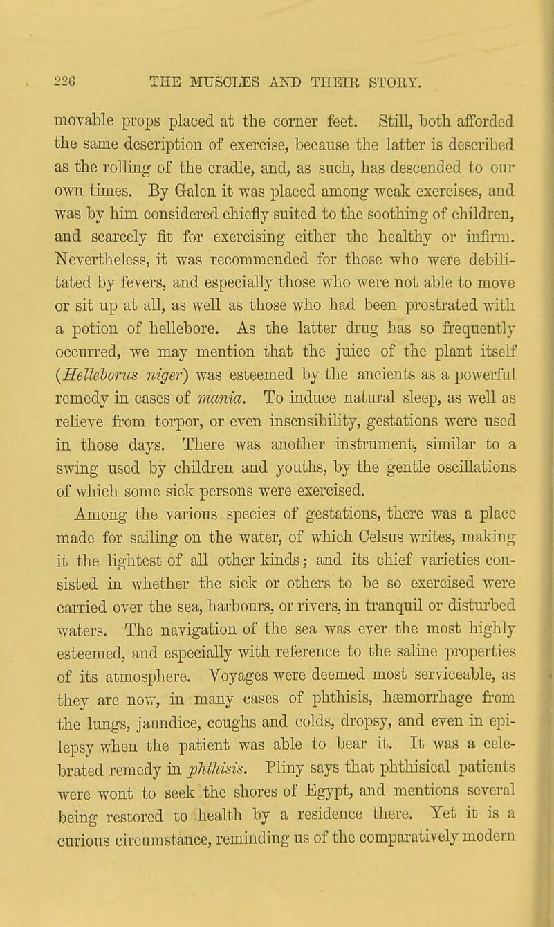 movable props placed at the comer feet. Still, both afforded the same description of exercise, because the latter is described as the rolling of the cradle, and, as such, has descended to our own times. By Galen it was placed among weak exercises, and was by him considered chiefly suited to the soothing of children, and scarcely fit for exercising either the healthy or infirm. Nevertheless, it was recommended for those who were debili- tated by fevers, and especially those who were not able to move or sit up at all, as well as those who had been prostrated with a potion of hellebore. As the latter drug has so frequently occurred, we may mention that the juice of the plant itself {Helleborus niger) was esteemed by the ancients as a powerful remedy in cases of -mania. To induce natural sleep, as well as relieve from torpor, or even insensibility, gestations were used in those days. There was another instrument, similar to a swing used by children and youths, by the gentle oscillations of which some sick persons were exercised. Among the various species of gestations, there was a place made for sailing on the water, of which Celsus writes, making it the lightest of all other kinds; and its chief varieties con- sisted in whether the sick or others to be so exercised were carried over the sea, harbours, or rivers, in tranquil or disturbed waters. The navigation of the sea was ever the most highly esteemed, and especially with reference to the saline properties of its atmosphere. Voyages were deemed most serviceable, as they are now, in many cases of phthisis, hasniorrhage from the lungs, jaundice, coughs and colds, dropsy, and even in epi- lepsy when the patient was able to bear it. It was a cele- brated remedy in phthisis. Pliny says that phthisical patients were wont to seek the shores of Egypt, and mentions several being restored to health by a residence there. Yet it is a curious circumstance, reminding us of the comparatively modern