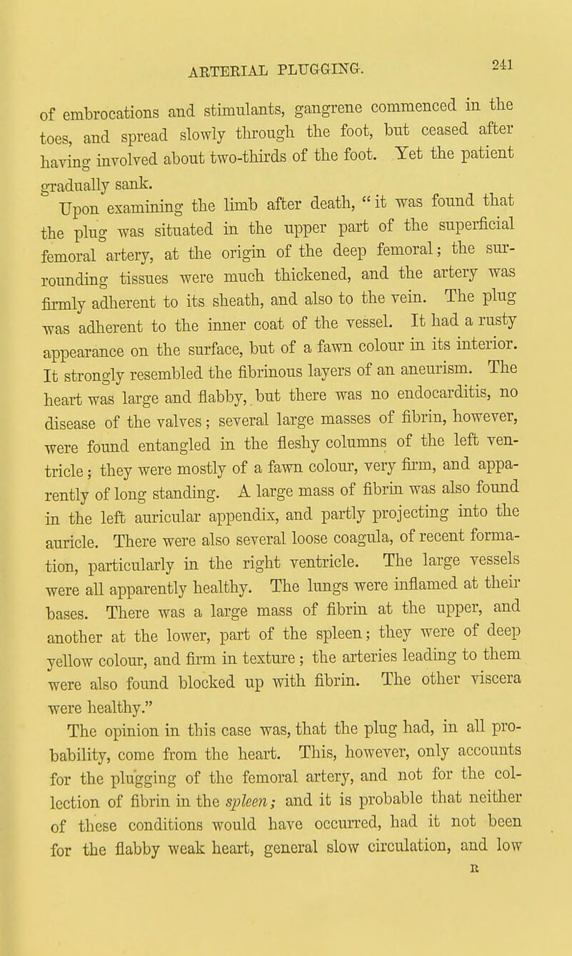 ARTERIAL PLUGGING. of embrocations and stimulants, gangrene commenced in the toes, and spread slowly through the foot, but ceased after having involved about two-thirds of the foot. Yet the patient gradually sank. Upon examining the limb after death,  it was found that the plug was situated in the upper part of the superficial femoral°artery, at the origin of the deep femoral; the sur- rounding tissues were much thickened, and the artery was firmly adherent to its sheath, and also to the vein. The plug was adherent to the inner coat of the vessel. It had a rusty appearance on the surface, but of a fawn colour in its interior. It strongly resembled the fibrinous layers of an aneurism. The heart was large and flabby, but there was no endocarditis, no disease of the valves; several large masses of fibrin, however, were found entangled in the fleshy columns of the left ven- tricle ; they were mostly of a fawn colour, very firm, and appa- rently of long standing. A large mass of fibrin was also found in the left auricular appendix, and partly projecting into the auricle. There were also several loose coagula, of recent forma- tion, particularly in the right ventricle. The large vessels were all apparently healthy. The lungs were inflamed at their bases. There was a large mass of fibrin at the upper, and another at the lower, part of the spleen; they were of deep yellow colour, and firm in texture; the arteries leading to them were also found blocked up with fibrin. The other viscera were healthy. The opinion in this case was, that the plug had, in all pro- bability, come from the heart. This, however, only accounts for the plugging of the femoral artery, and not for the col- lection of fibrin in the spleen; and it is probable that neither of these conditions would have occurred, had it not been for the flabby weak heart, general slow circulation, and low