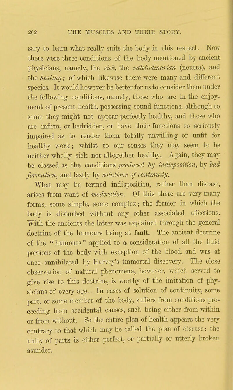 sary to learn what really suits the body in this respect. Now there were three conditions of the body mentioned by ancient physicians, namely, the side, the valetudinarian (neutra), and the healthy; of which likewise there were many and different species. It would however be better for us to consider them under the following conditions, namely, those who are in the enjoy- ment of present health, possessing sound functions, although to some they might not appear perfectly healthy, and those who are infirm, or bedridden, or have their functions so seriously impaired as to render them totally unwilling or unfit for healthy work; whilst to our senses they may seem to be neither wholly sick nor altogether healthy. Again, they may be classed as the conditions produced dy indisposition, by lad formation, and lastly by solutions of continuity. What may be termed indisposition, rather than disease, arises from want of moderation. Of this there are very many forms, some simple, some complex; the former in which the body is disturbed without any other associated affections. With the ancients the latter was explained through the general doctrine of the humours being at fault. The ancient doctrine of the  humours  applied to a consideration of all the fluid portions of the body with exception of the blood, and was at once annihilated by Harvey's immortal discovery. The close observation of natural phenomena, however, which served to give rise to this doctrine, is worthy of the imitation of phy- sicians of every age. In cases of solution of continuity, some part, or some member of the body, suffers from conditions pro- ceeding from accidental causes, such being either from within or from without. So the entire plan of health appears the very contrary to that which may be called the plan of disease: the unity of parts is either perfect, or partially or utterly broken asunder.