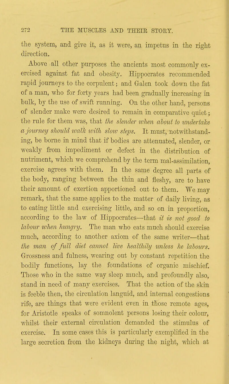 the system, and give it, as it were, an impetus in the right direction. Above all other purposes the ancients most commonly ex- ercised against fat and obesity. Hippocrates recommended rapid journeys to the corpulent; and Galen took down the fat of a man, who for forty years had been gradually increasing in bulk, by the use of swift running. On the other hand, persons of slender make were desired to remain in comparative quiet; the rule for them was, that the slender when about to undertake a journey should walk ivith slow steps. It must, notwithstand- ing, be borne in mind that if bodies are attenuated, slender, or weakly from impediment or defect in the distribution of nutriment, which we comprehend by the term mal-assimilation, exercise agrees with them. In the same degree all parts of the body, ranging between the thin and fleshy, are to have their amount of exertion apportioned out to them. We may remark, that the same applies to the matter of daily living, as to eating little and exercising little, and so on in proportion, according to the law of Hippocrates—that it is not good to labour when hungry. The man who eats much should exercise much, according to another axiom of the same writer—that the man of full diet cannot live healthily unless he labours. Grossness and fulness, wearing out by constant repetition the bodily functions, lay the foundations of organic mischief. Those who in the same way sleep much, and profoundly also, stand in need of many exercises. That the action of the skin is feeble then, the circulation languid, and internal congestions rife, are things that were evident even in those remote ages, for Aristotle speaks of somnolent persons losing their colour, whilst their external circulation demanded the stimulus of exercise. In some cases this is particularly exemplified in the large secretion from the kidneys dming the night, which at