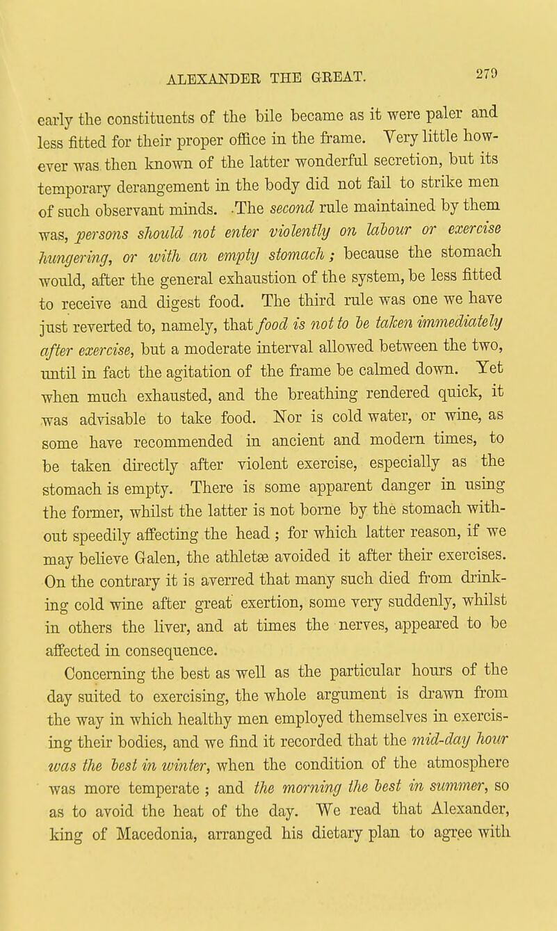 ALEXANDER THE GREAT. early the constituents of the bile became as it were paler and less fitted for their proper ofiice in the frame. Very little how- ever was then known of the latter wonderful secretion, but its temporary derangement in the body did not fail to strike men of such observant minds. -The second rule maintained by them was, persons should not enter violently on labour or exercise hungering, or with an empty stomach; because the stomach would, after the general exhaustion of the system, be less fitted to receive and digest food. The third rule was one we have just reverted to, namely, that food is not to le taken immediately after exercise, but a moderate interval allowed between the two, until in fact the agitation of the frame be calmed down. Yet when much exhausted, and the breathing rendered quick, it was advisable to take food. Nor is cold water, or wine, as some have recommended in ancient and modern times, to be taken directly after violent exercise, especially as the stomach is empty. There is some apparent danger in using the former, whilst the latter is not borne by the stomach with- out speedily affecting the head ; for which latter reason, if we may believe Galen, the athletes avoided it after their exercises. On the contrary it is averred that many such died from drink- ing cold wine after great exertion, some very suddenly, whilst in others the liver, and at times the nerves, appeared to be affected in consequence. Concerning the best as well as the particular hours of the day suited to exercising, the whole argument is drawn from the way in which healthy men employed themselves in exercis- ing their bodies, and we find it recorded that the mid-day hour was the lest in winter, when the condition of the atmosphere was more temperate ; and the morning the lest in summer, so as to avoid the heat of the day. We read that Alexander, king of Macedonia, arranged his dietary plan to agree with