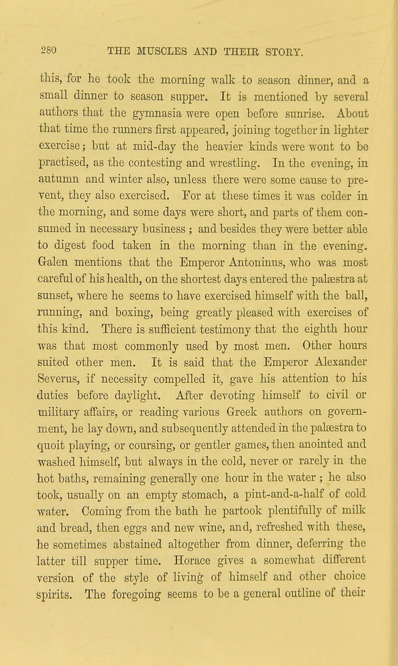 this, for he took the morning walk to season dinner, and a small dinner to season supper. It is mentioned by several authors that the gymnasia were open before sunrise. About that time the runners first appeared, joining together in lighter exercise; but at mid-day the heavier kinds were wont to be practised, as the contesting and wrestling. In the evening, in autumn and winter also, unless there were some cause to pre- vent, they also exercised. For at these times it was colder in the morning, and some days were short, and parts of them con- sumed in necessary business ; and besides they were better able to digest food taken in the morning than in the evening. Galen mentions that the Emperor Antoninus, who was most careful of his health, on the shortest days entered the palaestra at sunset, where he seems to have exercised himself with the ball, running, and boxing, being greatly pleased with exercises of this kind. There is sufficient testimony that the eighth hour was that most commonly used by most men. Other hours suited other men. It is said that the Emperor Alexander Severus, if necessity compelled it, gave his attention to his duties before daylight. After devoting himself to civil or military affairs, or reading various Greek authors on govern- ment, he lay down, and subsequently attended in the palaestra to quoit playing, or coursing, or gentler games, then anointed and washed himself, but always in the cold, never or rarely in the hot baths, remaining generally one hour in the water ; he also took, usually on an empty stomach, a pint-and-a-half of cold water. Coming from the bath he partook plentifully of milk and bread, then eggs and new wine, and, refreshed with these, he sometimes abstained altogether from dinner, deferring the latter till supper time. Horace gives a somewhat different version of the style of living of himself and other choice spirits. The foregoing seems to be a general outline of their