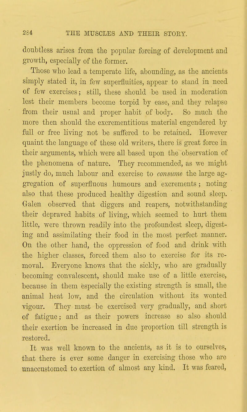 doubtless arises from the popular forcing of development and growth, especially of the former. Those who lead a temperate life, abounding, as the ancients simply stated it, in few superfluities, appear to stand in need of few exercises; still, these should be used in moderation lest their members become torpid by ease, and they relapse from their usual and proper habit of body. So much the more then should the excrementitious material engendered by full or free living not be suffered to be retained. However quaint the language of these old writers, there is great force in their arguments, which were all based upon the observation of the phenomena of nature. They recommended, as we might justly do, much labour and exercise to consume the large ag- gregation of superfluous humours and excrements; noting also that these produced healthy digestion and sound sleep. Galen observed that diggers and reapers, notwithstanding their depraved habits of liviug, which seemed to hurt them little, were thrown readily into the profoundest sleep, digest- ing and assimilating their food in the most perfect manner. On the other hand, the oppression of food and drink with the higher classes, forced them also to exercise for its re- moval. Everyone knows that the sickly, who are gradually becoming convalescent, should make use of a little exercise, because in them especially the existing strength is small, the animal heat low, and the circulation without its wonted vigour. They must be exercised very gradually, and short of fatigue; and as their powers increase so also should their exertion be increased in due proportion till strength is restored. It was well known to the ancients, as it is to ourselves, that there is ever some danger in exercising those who arc unaccustomed to exertion of almost any kind. It was feared,