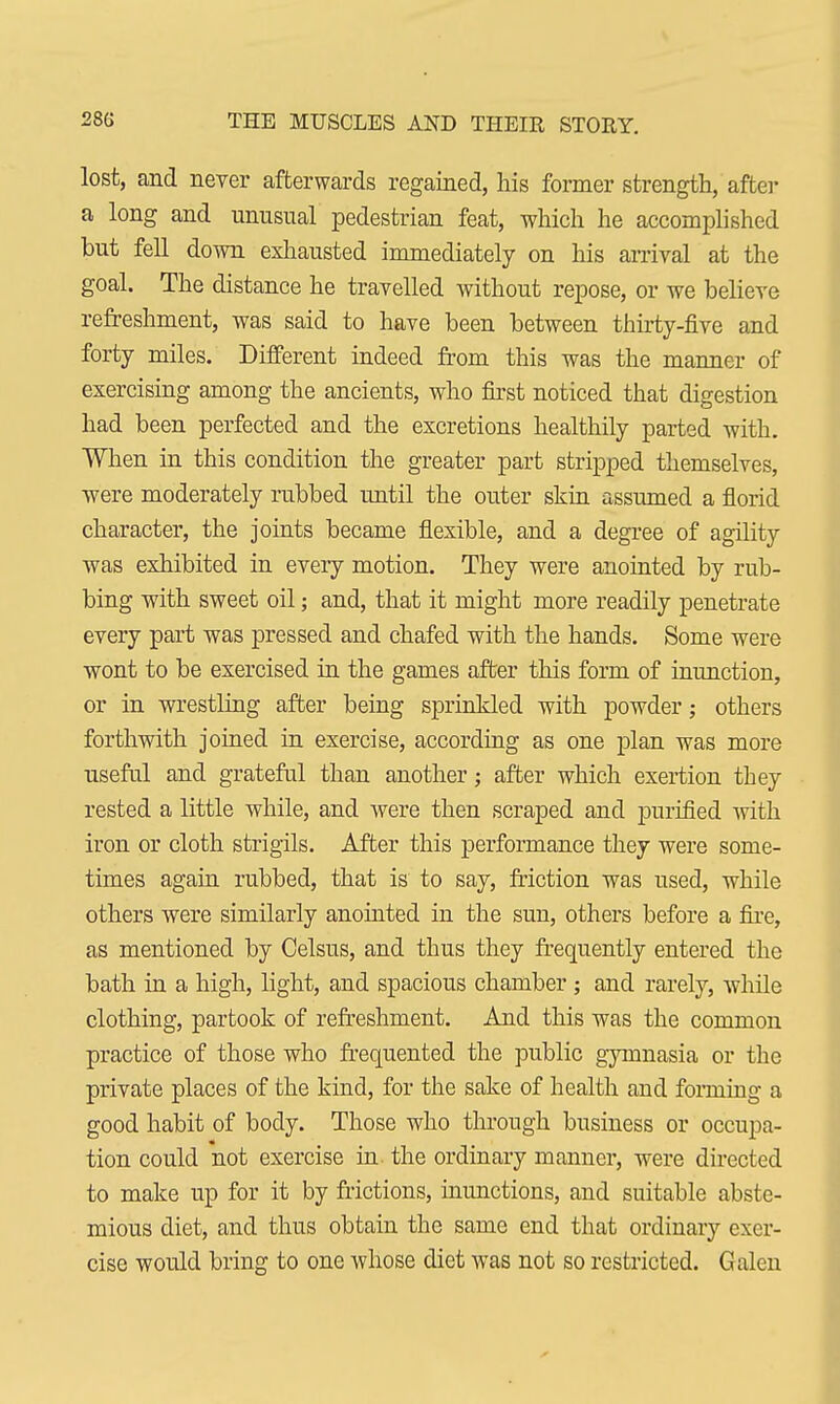 lost, and never afterwards regained, his former strength, after a long and unusual pedestrian feat, which he accomplished but fell down exhausted immediately on his arrival at the goal. The distance he travelled without repose, or we believe refreshment, was said to have been between thirty-five and forty miles. Different indeed from this was the manner of exercising among the ancients, who first noticed that digestion had been perfected and the excretions healthily parted with. When in this condition the greater part stripped themselves, were moderately rubbed until the outer skin assumed a florid character, the joints became flexible, and a degree of agility was exhibited in every motion. They were anointed by rub- bing with sweet oil; and, that it might more readily penetrate every part was pressed and chafed with the hands. Some were wont to be exercised in the games after this form of inunction, or in wrestling after being sprinkled with powder; others forthwith joined in exercise, according as one plan was more useful and grateful than another; after which exertion they rested a little while, and were then scraped and purified with iron or cloth strigils. After this performance they were some- times again rubbed, that is to say, friction was used, while others were similarly anointed in the sun, others before a fire, as mentioned by Celsus, and thus they frequently entered the bath in a high, light, and spacious chamber; and rarely, while clothing, partook of refreshment. And this was the common practice of those who frequented the public gymnasia or the private places of the kind, for the sake of health and forming a good habit of body. Those who through business or occupa- tion could not exercise in. the ordinary manner, were directed to make up for it by frictions, inunctions, and suitable abste- mious diet, and thus obtain the same end that ordinary exer- cise would bring to one whose diet was not so restricted. Galen