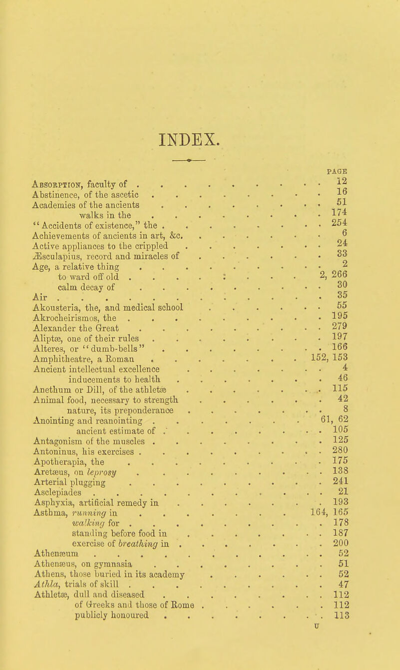 INDEX. Absorption, faculty of . Abstinence, of the ascetic Academies of the ancients walks in the Accidents of existence, the . Achievements of ancients in art, &c. Active appliances to the crippled JSsculapius, record and miracles of Age, a relative thing to ward off old . calm decay of Air ...... Akousteria, the, and medical school Akrocheirismos, the . . . Alexander the Great Aliptte, one of their rules Alteres, or '' dumb-bells  Amphitheatre, a Eoman Ancient intellectual excellence inducements to health Anethum or Dill, of the athletoe Animal food, necessary to strength nature, its preponderance Anointing and reanointing . ancient estimate of .' Antagonism of the muscles . Antoninus, his exercises . Apotherapia, the Aretaeus, on leprosy Arterial plugging Asclepiades .... Asphyxia, ai'tificial remedy in Asthma, running in walking for . standing before food in exercise of breathing in . Athenoeuni .... Athenseus, on gymnasia Athens, those buried in its academy Athla, trials of skill . Athletoe, dull and diseased of Greeks and those of Rome publicly honoured PAGE 12 16 51 174 254 6 24 33 2 2, 266 30 35 55 195 279 197 166 152, 153 4 46 115 42 8 61, 62 105 125 280 175 138 241 21 193 164, 165 178 187 200 52 51 52 47 112 112 113