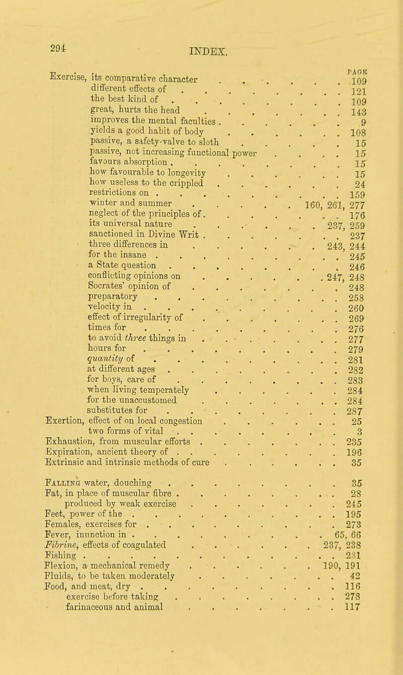 Exercise, its comparative character .... . ?109 different effects of .... ! 121 the best kind of ... 109 great, hurts the head ' 143 improves the mental faculties. . 9 yields a good habit of body . . 108 passive, a safety-valve to sloth . . . 15 passive, not increasing functional power . . . . 15 favours absorption ..... 15 how favourable to longevity ... 15 how useless to the crippled 24 restrictions on . . . . , , 159 ■winter and summer ..... 160 261 277 neglect of the principles of '. . ' 176 its universal nature . . . , 237 259 sanctioned in Divine Writ ....... 237 three differences in 243 244 for the insane 245 a State question . . . . . , . .246 conflicting opinions on 247 248 Socrates' opinion of . . . . . . .248 preparatory 258 velocity in ... 260 effect of irregularity of . . . . . . . 269 times for 276 to avoid three things in . . . . . 277 hours for 279 quantity of . . 281 at different ages . 282 for boys, care of 283 when living temperately 2S4 for the unaccustomed ....... 284 substitutes for . 287 Exertion, effect of on local congestion . . . . . . 25 two forms of vital 3 Exhaustion, from muscular efforts . 235 Expiration, ancient theory of . . . . . . . .196 Extrinsic and intrinsic methods of cure . ... 35 Falling water, douching 35 Fat, in place of muscular fibre 28 produced by weak exercise 245 Feet, power of the 195 Females, exercises for .273 Fever, inunction in ........ 65, 66 Fibrine, effects of coagulated 237, 238 Fishing 231 Flexion, a mechanical remedy 190, 191 Fluids, to be taken moderately . . . . . . . 42 Food, and meat, dry 116 exercise before taking ........ 278 farinaceous and animal . . . . . 117