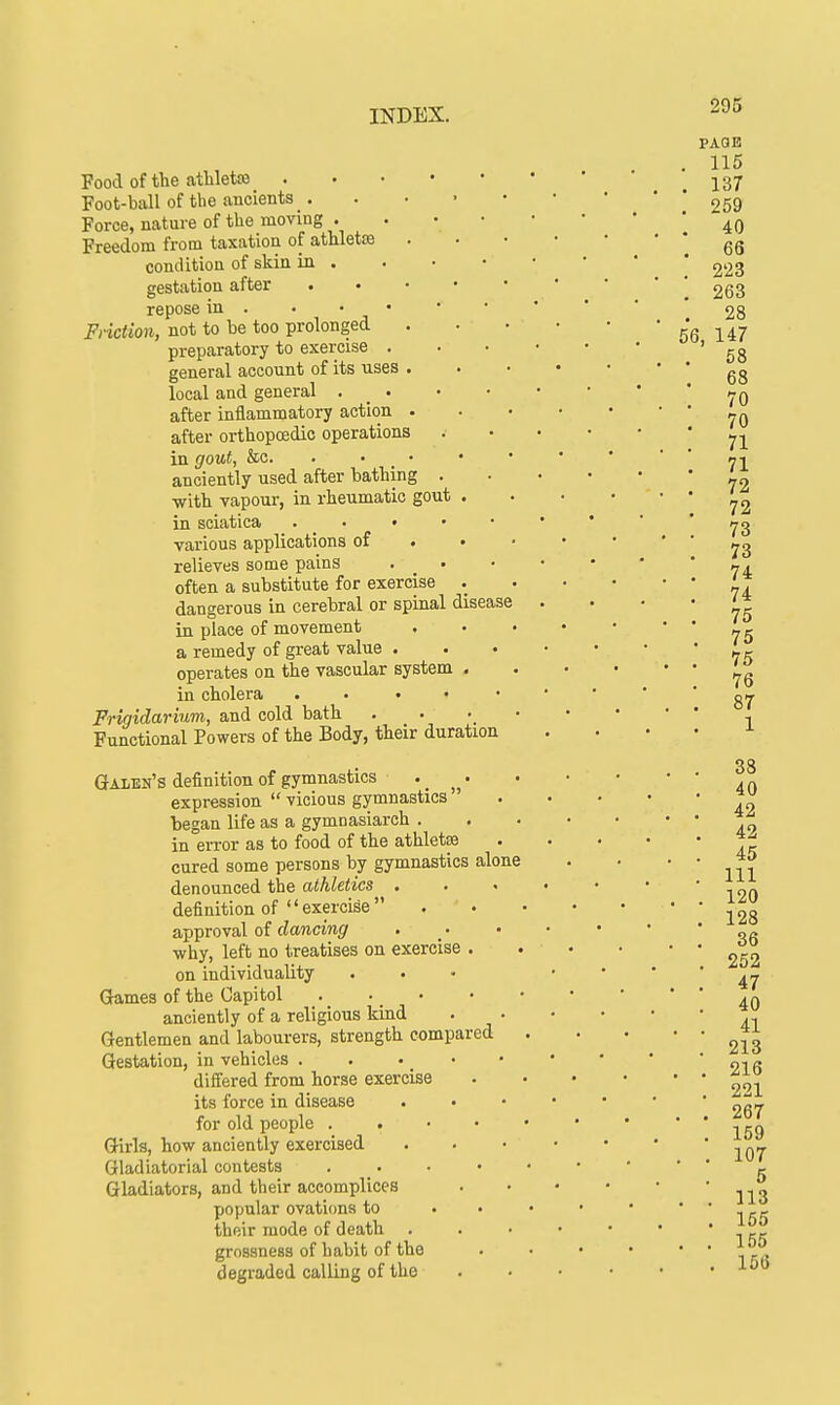 Food of the athletss Foot-ball of the ancients _. Force, nature of the moving . Freedom from taxation of athletaj condition of skin in . gestation after repose in . Friction, not to be too prolonged preparatory to exercise . general account of its uses local and general . _ . after inflammatory action after orthopaedic operations in gout, &c. . • anciently used after bathing . ■with vapour, in rheumatic gout . in sciatica • various applications of relieves some pains . • often a substitute for exercise . dangerous in cerebral or spinal disease in place of movement a remedy of great value . operates on the vascular system . in cholera • • Frigidarium, and cold bath Functional Powers of the Body, their duration Galen's definition of gymnastics •. „ • expression  vicious gymnastics  began life as a gymnasiarch . in error as to food of the athletse cured some persons by gymnastics alone denounced the athletics . definition of  exercise  approval of dancing •why, left no treatises on exercise . on individuality Games of the Capitol anciently of a religious kind Gentlemen and labourers, strength compared Gestation, in vehicles . . differed from horse exercise its force in disease • • for old people . Girls, how anciently exercised Gladiatorial contests . Gladiators, and their accomplices popular ovations to their mode of death grossness of habit of the degraded calling of the