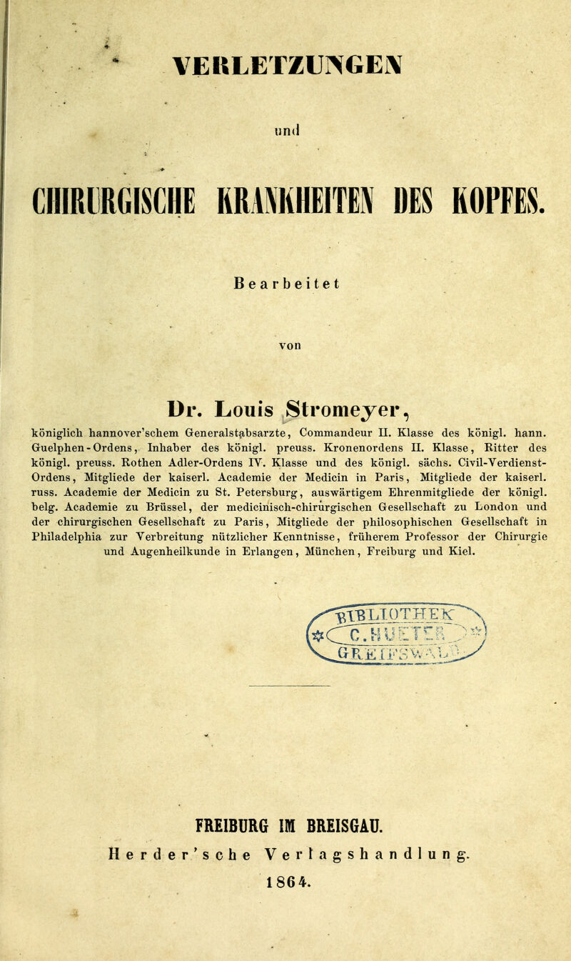 ■ * VERLETZUI\GE[\ «n(i CHIRURGISCHE RRAMHEITEN DES ROPFES. Bearbeitet ür. Louis Stromeyer, königlich hannover'schem Generalstabsarzte, Commandeur II. Klasse des königl. hann. Guelphen - Ordens, Inhaber des königl. preuss. Kronenordens II. Klasse, Ritter des königl. preuss. Rothen Adler-Ordens IV. Klasse und des königl. sächs. Civil-Verdienst- Ordens, Mitgliede der kaiserl. Academie der Medicin in Paris, Mitgliede der kaiserl. russ. Academie der Medicin zu St. Petersburg, auswärtigem Ehrenmitgliede der königl. belg. Academie zu Brüssel, der medicinisch-chirurgischen Gresellschaft zu London und der chirurgischen Gesellschaft zu Paris, Mitgliede der philosophischen Gesellschaft in Philadelphia zur Verbreitung nützlicher Kenntnisse, früherem Professor der Chirurgie und Augenheilkunde in Erlangen, München, Freiburg und Kiel. FREIBDRG IM BREISGAU. Herder/sehe Vertagshandlung. 1864.