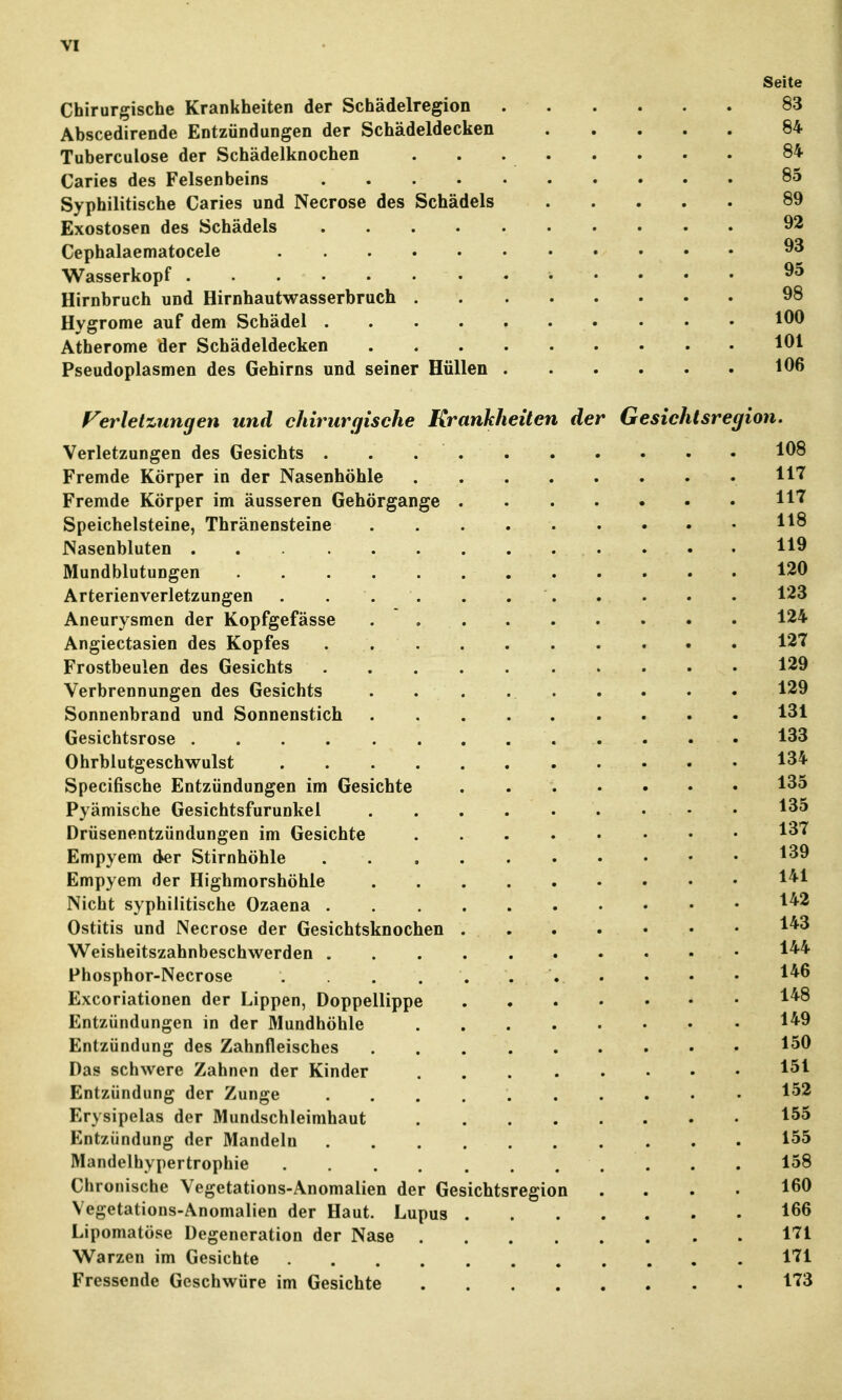 Seite Chirurgische Krankheiten der Schädelregion 83 Abscedirende Entzündungen der Schädeldecken 84 Tuberculose der Schädelknochen 84 Caries des Felsenbeins 85 Syphilitische Caries und Necrose des Schädels 89 Exostosen des Schädels 92 Cephalaematocele 93 Wasserkopf 95 Hirnbruch und Hirnhautwasserbruch 98 Hygrome auf dem Schädel 100 Atherome der Schädeldecken 191 Pseudoplasmen des Gehirns und seiner Hüllen 196 Ferletzungen und chirurgische Krankheiten der Gesichtsregion. Verletzungen des Gesichts 198 Fremde Körper in der Nasenhöhle 117 Fremde Körper im äusseren Gehörgange H''' Speichelsteine, Thränensteine 118 Nasenbluten 119 Mundblutungen 120 Arterienverletzungen . . . . . . . . . . . 123 Aneurysmen der Kopfgefässe . 124 Angiectasien des Kopfes 127 Frostbeulen des Gesichts 129 Verbrennungen des Gesichts . . . 129 Sonnenbrand und Sonnenstich 131 Gesichtsrose 133 Ohrblutgeschwulst 134 Specifische Entzündungen im Gesichte 135 Pyämische Gesichtsfurunkel • • 135 Drüsenentzündungen im Gesichte 137 Empyem der Stirnhöhle 139 Empyem der Highmorshöhle 1*1 Nicht syphilitische Ozaena 1*2 Ostitis und Necrose der Gesichtsknochen 1*3 Weisheitszahnbeschwerden 1** Phosphor-Necrose , . 1*^ Excoriationen der Lippen, Doppellippe 1*^ Entzündungen in der Mundhöhle 1*9 Entzündung des Zahnfleisches 159 Das schwere Zahnen der Kinder 1^1 Entzündung der Zunge 1^2 Erysipelas der Mundschleimhaut 1^^ Entzündung der Mandeln 155 Mandelhypertrophie 158 Chronische Vegetations-Anomalien der Gesichtsregion .... 169 Vegetations-Anomalien der Haut. Lupus 166 Lipomatöse Degeneration der Nase 171 Warzen im Gesichte 171 Fressende Geschwüre im Gesichte 173