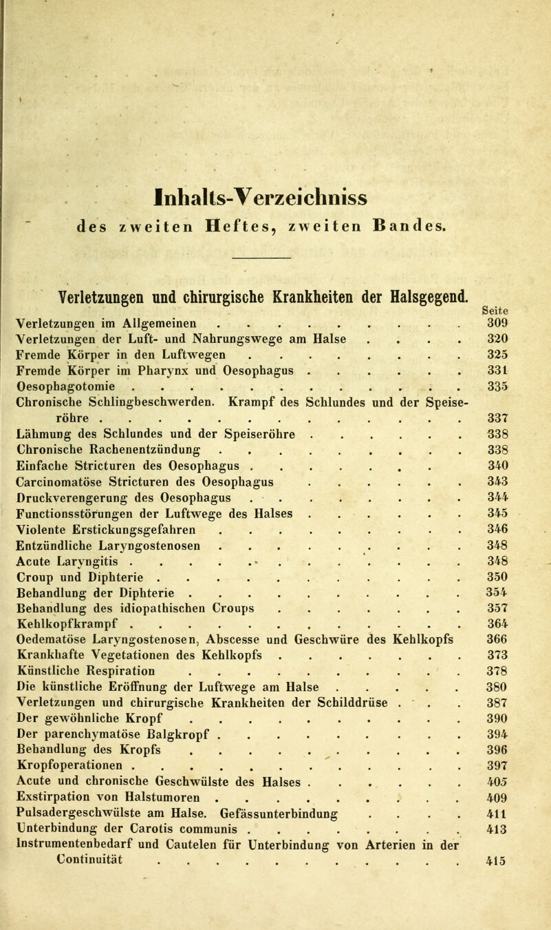 Verletzungen und chirurgische Krankheiten der Halsgegend. Seite VerletzuDgen im Allgemeinen 309 Verletzungen der Luft- und Nahrungswege am Halse .... 320 Fremde Körper in den Luftwegen 325 Fremde Körper im Pharynx und Oesophagus . . . . . . 331 Oesophagotomie . 335 Chronische Schlingbeschwerden. Krampf des Schlundes und der Speise- röhre 337 Lähmung des Schlundes und der Speiseröhre 338 Chronische Rachenentzündung 338 Einfache Stricturen des Oesophagus 340 Carcinomatöse Stricturen des Oesophagus 343 Druckverengerung des Oesophagus . . . . . . . . 344 Functionsstörungen der Luftwege des Halses 345 Violente Erstickungsgefahren 346 Entzündliche Laryngostenosen . . . 348 Acute Laryngitis » 348 Croup und Diphterie . . . . . 350 Behandlung der Diphterie . . 354 Behandlung des idiopathischen Croups 357 Kehlkopfkrampf , 364 Oedematöse Laryngostenosen, Abscesse und Geschwüre des Kehlkopfs 366 Krankhafte Vegetationen des Kehlkopfs 373 Künstliche Respiration 378 Die künstliche Eröffnung der Luftwege am Halse 380 Verletzungen und chirurgische Krankheiten der Schilddrüse . . . 387 Der gewöhnliche Kropf 390 Der parenchymatöse Balgkropf 394 Behandlung des Kropfs 396 Kropfoperationen 397 Acute und chronische Geschwülste des Halses 405 Exstirpation von Halstumoren 409 Pulsadergeschwülste am Halse. Gefässunterbindung . . . . 411 Unterbindung der Carotis communis . . 413 Instrumentenbedarf und Cautelen für Unterbindung von Arterien in der Continuität 415