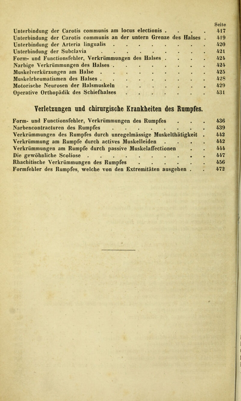 Seite Unterbindung der Carotis communis am locus electionis .... 417 Unterbindung der Carotis communis an der untern Grenze des Halses . 419 Unterbindung der Arteria lingualis 420 Unterbindung der Subclavia 421 Form.- und Functionsfehler, Verkrümmungen des Halses .... 424 Narbige Verkrümmungen des Halses . 424 Muskelverkürzungen am Halse 425 Muskelrheumatismen des Halses 428 Motorische Neurosen der Halsmuskeln 429 Operative Orthopädik des Schiefhalses 431 Verletzungen und chirurgische Krankheiten des Rumpfes. Form- und Functionsfehler, Verkrümmungen des Rumpfes . . . 436 Narbencontracturen des Rumpfes 439 Verkrümmungen des Rumpfes durch unregelmässige Muskelthätigkeit . 442 Verkrümmung am Rumpfe durch actives Muskelleiden .... 442 Verkrümmungen am Rumpfe durch passive Muskelaffectionen . . 444 Die gewöhnliche Scoliose 447 Rhachitische Verkrümmungen des Rumpfes 456 Formfehler des Rumpfes, welche von den Extremitäten ausgehen . . 472