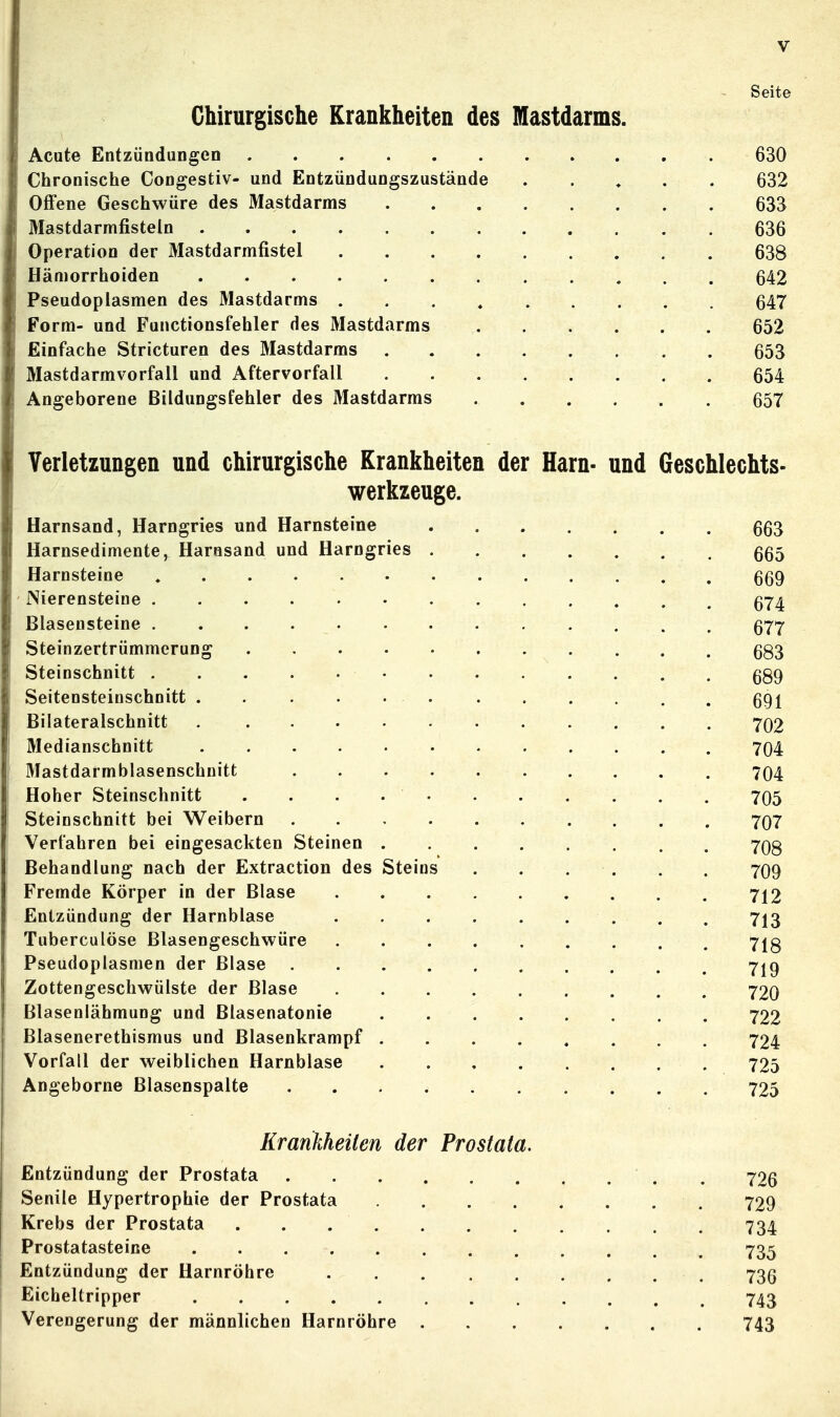 Seite Chirurgische Krankheiten des Mastdarms. Acute Entzündungen 630 Chronische Congestiv- und Entzündungszustände . . , . . 632 Offene Geschwüre des Mastdarms 633 Mastdarmfisteln 636 Operation der Mastdarmfistel 638 Hämorrhoiden 642 Pseudoplasmen des Mastdarms 647 Form- und Functionsfehler des Mastdarms 652 Einfache Stricturen des Mastdarms 653 Mastdarmvorfall und Aftervorfall 654 Angeborene Bildungsfehler des Mastdarms 657 Verletzungen und chirurgische Krankheiten der Harn- und Geschlechts- werkzeuge. Harnsand, Harngries und Harnsteine qq^ Harnsedimente, Harnsand und Harngries 555 Harnsteine 669 Nierensteine 674 Blasensteine 577 Steinzertrümmerung 683 Steinschnitt 689 Seitensteinschnitt 691 Bilateralschnitt 702 Medianschnitt 704 Mastdarmblasenschnitt 704 Hoher Steinschnitt 705 Steinschnitt bei Weibern 707 Verfahren bei eingesackten Steinen 708 Behandlung nach der Extraction des Steins 7O9 Fremde Körper in der Blase 712 Entzündung der Harnblase 713 Tuberculöse ßlasengeschwüre 718 Pseudoplasmen der Blase 719 Zottengeschwülste der Blase 72o Blasenlähmung und Blasenatonie 722 Blasenerethismus und Blasenkrampf 724 Vorfall der weiblichen Harnblase 725 Angeborne Blasenspalte 725 Krankheiten der Prostata. Entzündung der Prostata . 726 Senile Hypertrophie der Prostata 729 Krebs der Prostata . . 734 Prostatasteine 735 Entzündung der Harnröhre 736 Eicheltripper 743 Verengerung der männlichen Harnröhre . 743