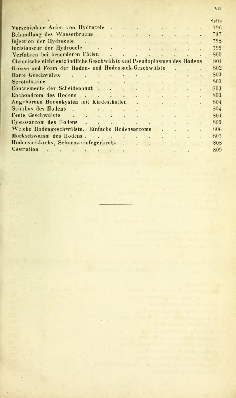 vif Seite Verschiedene Arten von Hydrocele 796 Behandlung des Wasserbruchs 7f)7 Injection der Hydrocele 798 lucisionscur der Hydrocele 799 Verfahren bei besonderen Fällen 800 Chronische nicht entzündliche Geschwülste und Pseudoplasmen des Hodens 801 Grösse und Form der Hoden- und Hodensack-Geschwülste . . 802 Harte Geschwülste 803 Scrotalsteine 803 Concremente der Scheidenhaut , 803 Enchondrom des Hodens 603 Angeborene Hodenkysten mit Kindestheilen 804 Scirrhus des Hodens 804 Feste Geschwülste 804 Cystosarcom des Hodens 805 Weiche Hodengeschwülste. Einfache Hodensarcome .... 806 Markschwamm des Hodens 807 Hodensackkrebs, Schornsteinfegerkrebs 808 Castration 809