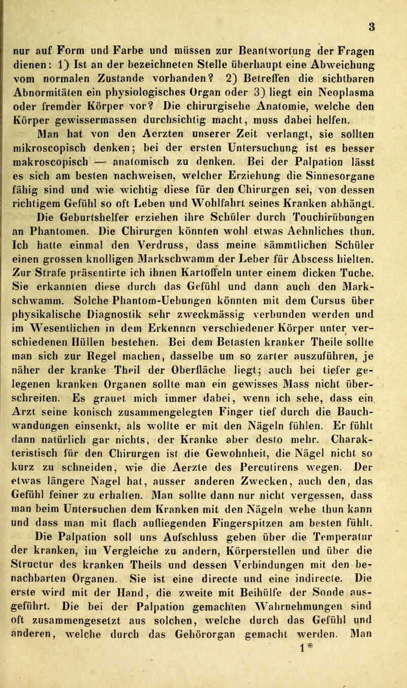 nur auf Form und Farbe und müssen zur Beantwortung der Fragen dienen: 1) Ist an der bezeichneten Stelle überhaupt eine Abweichung vom normalen Zustande vorhanden? 2) Betreffen die sichtbaren Abnormitäten ein physiologisches Organ oder 3} liegt ein Neoplasma oder fremder Körper vor? Die chirurgisehe Anatomie, welche den Körper gewissermassen durchsichtig macht, muss dabei helfen. Man hat von den Aerzten unserer Zeit verlangt, sie sollten mikroscopisch denken; bei der ersten Untersuchung ist es besser makroscopisch — anaton^isch zu denken. Bei der Palpation lässt es sich am besten nachweisen, welcher Erziehung die Sinnesorgane fähig sind und wie wichtig diese für den Chirurgen sei, von dessen richtigem Gefühl so oft Leben und Wohlfahrt seines Kranken abhängt. Die Geburtshelfer erziehen ihre Schüler durch Touchirübungen an Phantomen. Die Chirurgen könnten wohl etwas Aehnliches thun. Ich hatte einmal den Verdruss, dass meine sämmtlichen Schüler einen grossen knolligen Markschwamm der Leber für Abscess hielten. Zur Strafe präsentirte ich ihnen Kartoflfeln unter einem dicken Tuche. Sie erkannten diese durch das Gefühl und dann auch den Mark- schwamm. Solche Phantom-Üebungen könnten mit dem Cursus über physikalische Diagnostik sehr zweckmässig verbunden werden und im Wesentlichen in dem Erkennen verschiedener Körper unter ver- schiedenen Hüllen bestehen. Bei dem Betasten kranker Theile sollte man sich zur Regel machen, dasselbe um so zarter auszuführen, je näher der kranke Theil der Oberfläche liegt; auch bei tiefer ge- legenen kranken Organen sollte man ein gewisses Mass nicht über- schreiten. Es grauet mich immer dabei, wenn ich sehe, dass ein Arzt seine konisch zusammengelegten Finger tief durch die Bauch- wandungen einsenkt, als wollte er mit den Nägeln fühlen. Er fühlt dann natürlich gar nichts, der Kranke aber desto mehr. Charak- teristisch für den Chirurgen ist die Gewohnheit, die Nägel nicht so kurz zu schneiden, wie die Aerzte des Percutirens wegen. Der etwas längere Nagel hat, ausser anderen Zwecken, auch den, das Gefühl feiner zu erhalten. Man sollte dann nur nicht vergessen, dass man beim Untersuchen dem Kranken mit den Nägeln wehe thun kann und dass man mit flach aufliegenden Fingerspitzen am besten fühlt. Die Palpation soll uns Aufschluss geben über die Temperatur der kranken, im Vergleiche zu andern, Körperstellen und über die Structur des kranken Theils und dessen Verbindungen mit den be- nachbarten Organen. Sie ist eine directe und eine indirecle. Die erste wird mit der Hand, die zweite mit Beihülfe der Sonde aus- geführt. Die bei der Palpation gemachten Wahrnehmungen sind oft zusammengesetzt aus solchen, welche durch das Gefühl und anderen, welche durch das Gehörorgan gemacht werden. Man