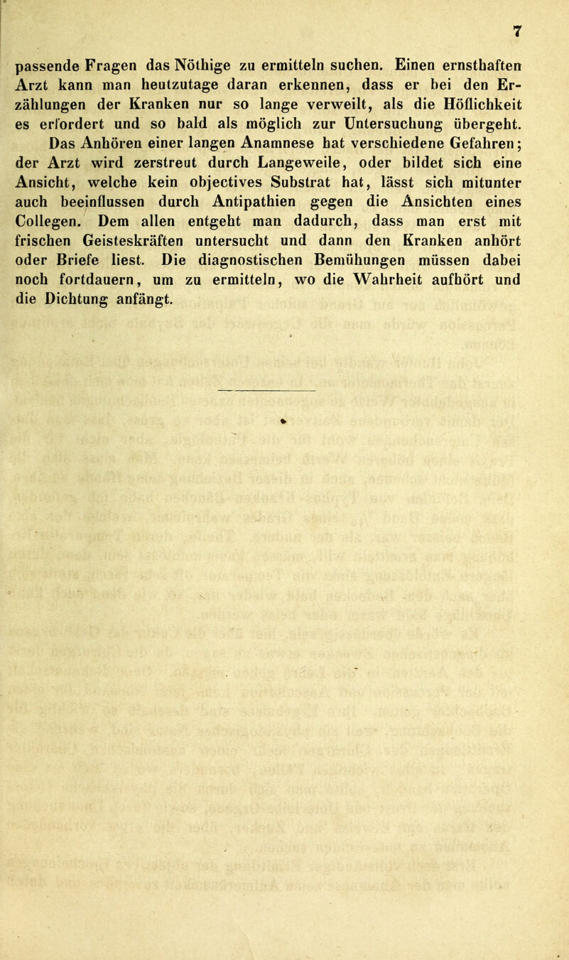 passende Fragen das Nöthige zu ermitteln suchen. Einen ernsthaften Arzt kann man heutzutage daran erkennen, dass er bei den Er- zählungen der Kranken nur so lange verweilt, als die Höflichkeit es erlordert und so bald als möglich zur Untersuchung übergeht. Das Anhören einer langen Anamnese hat verschiedene Gefahren; der Arzt wird zerstreut durch Langeweile, oder bildet sich eine Ansicht, welche kein objectives Substrat hat, lässt sich mitunter auch beeinflussen durch Antipathien gegen die Ansichten eines Collegen. Dem allen entgeht man dadurch, dass man erst mit frischen Geisteskräften untersucht und dann den Kranken anhört oder Briefe liest. Die diagnostischen Bemühungen müssen dabei noch fortdauern, um zu ermitteln, wo die Wahrheit aufhört und die Dichtung anfängt.