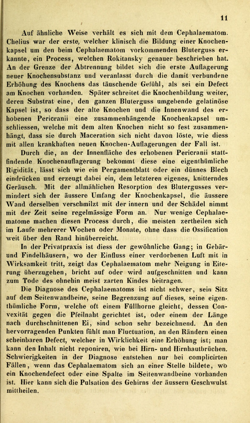 Auf ähnliche Weise verhält es sich mit dem Cephalaematom. Chelius war der erste, welcher klinisch die Bildung einer Knochen- kapsel um den beim Cephalaematom vorkommenden Bluterguss er- kannte, ein Process, welchen Rokitansky genauer beschrieben hat. An der Grenze der Abtrennung bildet sich die erste Auflagerung neuer Knochensubstanz und veranlasst durch die damit verbundene Erhöhung des Knochens das täuschende Gefühl, als sei ein Defect am Knochen vorhanden. Später schreitet die Knochenbildung weiter, deren Substrat eine, den ganzen Bluterguss umgebende gelatinöse Kapsel ist, so dass der alte Knochen und die Innenwand des er- hobenen Pericranii eine zusammenhängende Knochenkapsel um- schliessen, welche mit dem alten Knochen nicht so fest zusammen- hängt, dass sie durch Maceration sich nicht davon löste, wie diess mit allen krankhaften neuen Knochen-Auflagerungen der Fall ist. Durch die, an der Innenfläche des erhobenen Pericranii statt- findende Knochenauflagerung bekommt diese eine eigenthümliche Rigidität, lässt sich wie ein Pergamentblatt oder ein dünnes Blech eindrücken und erzeugt dabei ein, dem letzteren eigenes, knitterndes Geräusch. Mit der allmählichen Resorption des Blutergusses ver- mindert sich der äussere Umfang der Knochenkapsel, die äussere Wand derselben verschmilzt mit der innern und der Schädel nimmt mit der Zeit seine regelmässige Form an. Nur wenige Cephalae- matome machen diesen Process durch, die meisten zertheilen sich im Laufe mehrerer Wochen oder Monate, ohne dass die Ossification weit über den Rand hinüberreicht. In der Privatpraxis ist diess der gewöhnliche Gang; in Gebär- und Findelhäusern, wo der Einfluss einer verdorbenen Luft mit in Wirksamkeit tritt, zeigt das Cephalaematom mehr Neigung in Eite- rung überzugehen, bricht auf oder wird aufgeschnitten und kann zum Tode des ohnehin meist zarten Kindes beitragen. Die Diagnose des Cephalaematoms ist nicht schwer, sein Sitz auf dem Seitenwandbeine, seine Begrenzung auf dieses, seine eigen- thümliche Form, welche oft einem Füllhorne gleicht, dessen Con- vexität gegen die Pfeilnaht gerichtet ist, oder einem der Länge nach durchschnittenen Ei, sind schon sehr bezeichnend. An den hervorragenden Punkten fühlt man Fluctuation, an den Rändern einen scheinbaren Defect, welcher in Wirklichkeit eine Erhöhung ist; man kann den Inhalt nicht reponiren, wie bei Hirn- und Hirnhautbrüchen. Schwierigkeiten in der Diagnose entstehen nur bei complicirten Fällen, wenn das Cephalaematom sich an einer Stelle bildete, wo ein Knochendefect oder eine Spalte im Seitenwandbeine vorhanden ist. Hier kann sich die Pulsation des Gehirns der äussern Geschwulst mittheilen.