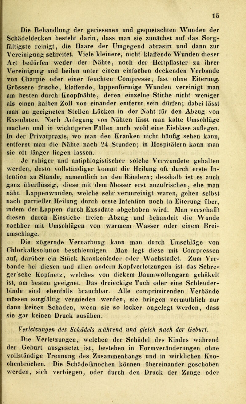 Die Behandlung der gerissenen und gequetschten Wunden der Schädeldecken besteht darin, dass man sie zunächst auf das Sorg- fältigste reinigt, die Haare der Umgegend abrasirt und dann zur Vereinigung schreitet. Viele kleinere, nicht klaffende Wunden dieser Art bedürfen weder der Nähte, noch der Heftpflaster zu ihrer Vereinigung und heilen unter einem einfachen deckenden Verbände von Charpie oder einer feuchten Compresse, fast ohne Eiterung. Grössere frische, klaffende, lappenförmige Wunden vereinigt man am besten durch Knopfnähte, deren einzelne Stiche nicht weniger als einen halben Zoll von einander entfernt sein dürfen; dabei lässt man an geeigneten Stellen Lücken in der Naht für den Abzug von Exsudaten. Nach Anlegung von Nähten lässt man kalte Umschläge machen und in wichtigeren Fällen auch wohl eine Eisblase auflegen. In der Privatpraxis, wo man den Kranken nicht häufig sehen kann, entfernt man die Nähte nach 24 Stunden; in Hospitälern kann man sie oft länger liegen lassen. Je ruhiger und antiphlogistischer solche Verwundete gehalten werden, desto vollständiger kommt die Heilung oft durch erste In- tention zu Stande, namentlich an den Rändern; desshalb ist es auch ganz überflüssig, diese mit dem Messer erst anzufrischen, ehe man näht. Lappenwunden, welche sehr verunreinigt waren, gehen selbst nach partieller Heilung durch erste Intention noch in Eiterung über, indem der Lappen durch Exsudate abgehoben wird. Man verschafft diesen durch Einstiche freien Abzug und behandelt die Wunde nachher mit Umschlägen von warmem Wasser oder einem Brei- umschlage. Die zögernde Vernarbuug kann man durch Umschläge von Chlorkalksolution beschleunigen. Man legt diese mit Compressen auf, darüber ein Stück Krankenleder oder WachstafFet. Zum Ver- bände bei diesen und allen andern Kopfverletzungen ist das Schre- ger'sche Kopfnetz, welches von dickem Baumwollengarn gehäkelt ist, am besten geeignet. Das dreieckige Tuch oder eine Schleuder- binde sind ebenfalls brauchbar. Alle comprimirenden Verbände müssen sorgfältig vermieden werden, sie bringen vermuthlich nur dann keinen Schaden, wenn sie so locker angelegt werden, dass sie gar keinen Druck ausüben. Verletzungen des Schädels während und gleich nach der Geburt. Die Verletzungen, welchen der Schädel des Kindes während der Geburt ausgesetzt ist, bestehen in Formverändernngen ohne vollständige Trennung des Zusammenhangs und in wirklichen Kno- chenbrüchen. Die Schädelknochen können übereinander geschoben werden, sich verbiegen, oder durch den Druck der Zange oder